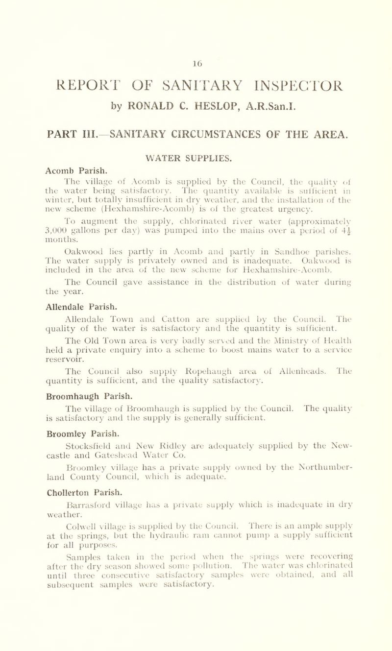 REPORT OF SANITARY INSPECTOR by RONALD C. HESLOP, A.R.San.I. PART III. SANITARY CIRCUMSTANCES OF THE AREA. WATER SUPPLIES. Acomb Parish. The village of Acomb is supplied by the Council, the quality of the water being satisfactory. The quantity available is sufficient in winter, but totally insufficient in dry weather, and the installation of the new scheme (Hexhamshire-Acomb) is of the greatest urgency. To augment the supply, chlorinated river water (approximately 3,000 gallons per day) was pumped into the mains over a period of months. Oakwood lies partly in Acomb and partly in Sandhoe parishes. The water supply is privately owned and is inadequate. Oakwood is included in the area of the new scheme for Hexhamshire-Acomb. The Council gave assistance in the distribution of water during the year. Allendale Parish. Allendale Town and Catton are supplied by the Council. The quality of the water is satisfactory and the quantity is sufficient. The Old Town area is very badly served and the Ministry of Health held a private enquiry into a scheme to boost mains water to a service reservoir. The Council also supply Ropehaugh area of Allenheads. The quantity is sufficient, and the quality satisfactory. Broomhaugh Parish. The village of Broomhaugh is supplied by the Council. The quality is satisfactory and the supply is generally sufficient. Broomley Parish. Stocksfield and New Ridley are adequately supplied by the New- castle and Gateshead Water Co. Broomley village has a private supply owned by the Northumber- land County Council, which is adequate. Chollerton Parish. Barrasford village has a private supply which is inadequate in dry weather. Colwell village is supplied by the Council. There is an ample supply at the springs, but the hydraulic ram cannot pump a supply sufficient for all purposes. Samples taken in the period when the springs were recovering after the dry season showed some pollution. The water was chlorinated until three consecutive satisfactory samples were obtained, and all subsequent samples were satisfactory.