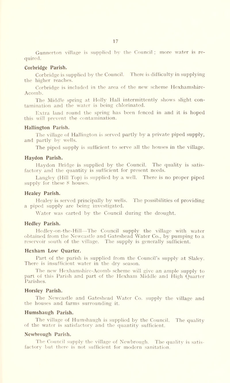 Gunnerton village is supplied bv the Council ; more water is re- quired. Corbridge Parish. Corbridge is supplied by the Council. There is difficulty in supplying t lie higher reaches. Corbridge is included in the area of the new scheme Hexhamshirc- Acomb. The Middle spring at Holly Hall intermittently shows slight con- tamination and the water is being chlorinated. Extra land round the spring has been fenced in and it is hoped this will prevent the contamination. Hallington Parish. The village of Hallington is served partly by a private piped supply, and partly by wells. The piped supply is sufficient to serve all the houses in the village. Haydon Parish. Haydon Bridge is supplied by the Council. The quality is satis- factory and the quantity is sufficient for present needs. Langley (Hill Top) is supplied by a well. There is no proper piped supply for these 8 houses. Healey Parish. Healey is served principally by wells. The possibilities of providing a piped supply are being investigated. Water was carted by the Council during the drought. Hedley Parish. Hedley-on-the-Hill—The Council supply the village with water obtained from the Newcastle and Gateshead Water Co., by pumping to a reservoir south of the village. The supply is generally sufficient. Hexham Low Quarter. Part of the parish is supplied from the Council’s supply at Slalcy. There is insufficient water in the dry season. The new Hcxhamshire-Acomb scheme will give an ample supply to part of this Parish and part of the Hexham Middle and High Quarter Parishes. Horsley Parish. The Newcastle and Gateshead Water Co. supply the village and the houses and farms surrounding it. Humshaugh Parish. The village of Humshaugh is supplied by the Council. The quality of the water is satisfactory and the quantity sufficient. Newbrough Parish. The Council supply the village of Newbrough. The quality is satis- factory but there is not sufficient for modern sanitation.