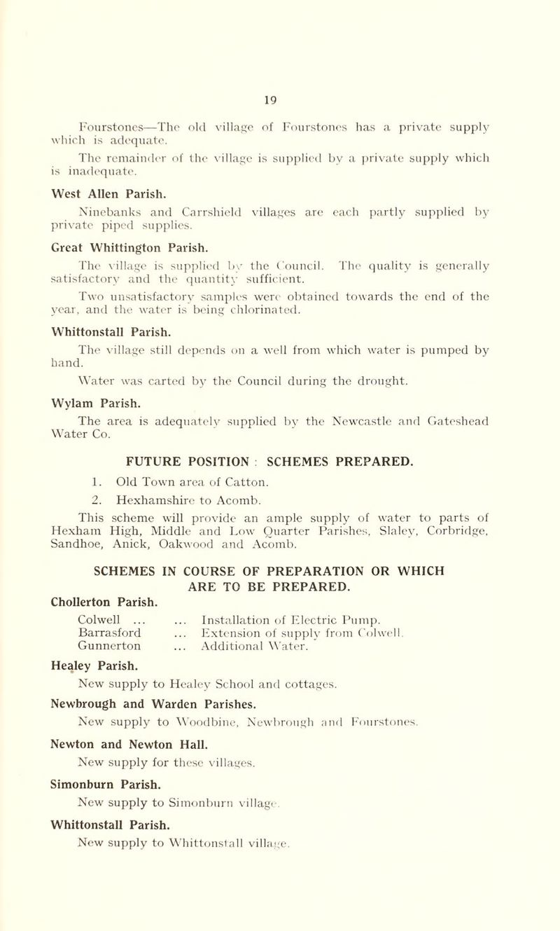 Fourstones—The old village of Fourstoncs has a private supply which is adequate. The remainder of the village is supplied bv a private supply which is inadequate. West Allen Parish. Ninebanks and Carrshield villages a.re each partly supplied by private piped supplies. Great Whittington Parish. The village is supplied by the Council. The quality is generally satisfactory and the quantity sufficient. Two unsatisfactory samples were obtained towards the end of the year, and the water is being chlorinated. Whittonstall Parish. The village still depends on a well from which water is pumped by hand. Water was carted by the Council during the drought. Wylam Parish. The area is adequately supplied by the Newcastle and Gateshead Water Co. FUTURE POSITION SCHEMES PREPARED. 1. Old Town area of Catton. 2. Hexhamshire to Acomb. This scheme will provide an ample supply of water to parts of Hexham High, Middle and Low Quarter Parishes, Slaley, Corbridge, Sandhoe, Anick, Oakwood and Acomb. SCHEMES IN COURSE OF PREPARATION OR WHICH ARE TO BE PREPARED. Chollerton Parish. Colwell ... ... Installation of Electric Pump. Barrasford ... Extension of supply from Colwell. Gunnerton ... Additional Water. Healey Parish. New supply to Healey School and cottages. Newbrough and Warden Parishes. New supply to Woodbine, Newbrough and Fourstones. Newton and Newton Hall. New supply for these villages. Simonburn Parish. New supply to Simonburn village. Whittonstall Parish. New supply to Whittonstall villa.ge.