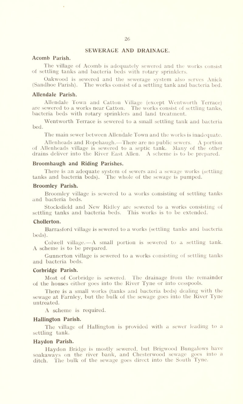 SEWERAGE AND DRAINAGE. Acomb Parish. The village of Acomb is adequately sewered and the works consist of settling tanks and bacteria beds with rotary sprinklers. Oakwood is sewered and the sewerage system also serves Anick (Sandhoe Parish). The works consist of a settling tank and bacteria bed. Allendale Parish. Allendale Town and Catton V illage (except Wentworth Terrace) are sewered to a works near Catton. The works consist of settling tanks, bacteria beds with rotary sprinklers and land treatment. Wentworth Terrace is sewered to a small settling tank and bacteria bed. The main sewer between Allendale Town and the works is inadequate. Allenheads and Ropehaugh.—There are no public sewers. A portion of Allenheads village is sewered to a septic tank. Many of the other drains deliver into the River East Allen. A scheme is to be prepared. Broomhaugh and Riding Parishes. There is an adequate system of sewers and a sewage works (settling tanks and bacteria beds). The whole of the sewage is pumped. Broomley Parish. Broomley village is sewered to a works consisting of settling tanks and bacteria beds. Stocksfield and New Ridley are sewered to a works consisting of settling tanks and bacteria beds. This works is to be extended. Chollerton. Barrasford village is sewered to a works (settling tanks and bacteria beds). Colwell village.—A small portion is sewered to a settling tank. A scheme is to be prepared. Gunnerton village is sewered to a works consisting of settling tanks and bacteria beds. Corbridge Parish. Most of Corbridge is sewered. The drainage from the remainder of the houses either goes into the River Tyne or into cesspools. There is a small works (tanks and bacteria beds) dealing with the sewage at Farnley, but the bulk of the sewage goes into the River Tyne untreated. A scheme is required. Hallington Parish. The village of Hallington is provided with a sewer leading to a settling tank. Haydon Parish. Haydon Bridge is mostly sewered, but Brigwood Bungalows have soakaways on the river bank, and Chesterwood sewage goes into a ditch. The bulk of the sewage goes direct into the South Tyne.