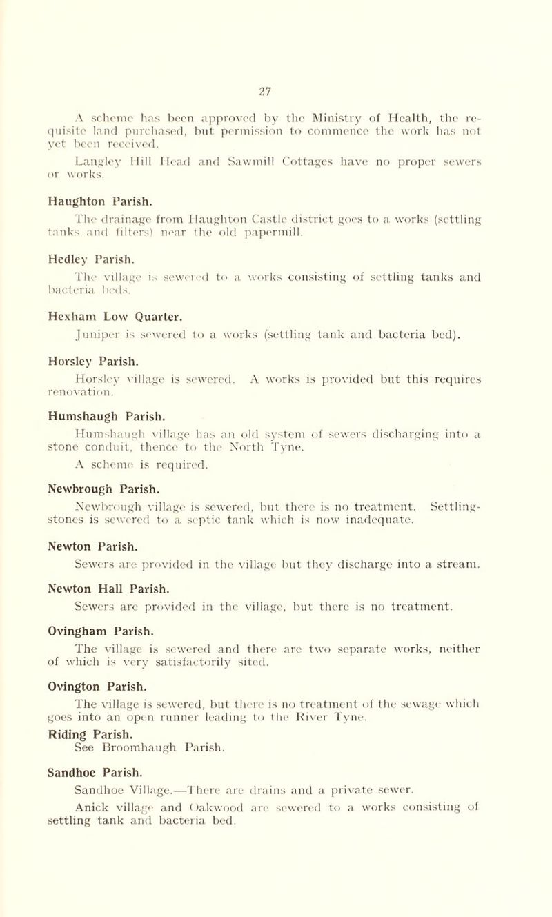 A scheme has been approved by the Ministry of Health, the re- quisite land purchased, but permission to commence the work has not yet been received. Langley Hill Head and Sawmill Cottages have no proper sewers or works. Haughton Parish. The drainage from Haughton Castle district goes to a works (settling tanks and filters! near the old papermill. Hedley Parish. The village L sewered to a works consisting of settling tanks and bacteria beds. Hexham Low Quarter. Juniper is sewered to a works (settling tank and bacteria bed). Horsley Parish. Horsley village is sewered. A works is provided but this requires renovation. Humshaugh Parish. Humshaugh village has an old system of sewers discharging into a stone conduit, thence to the North Tyne. A scheme is required. Newbrough Parish. Newbrough village is sewered, but there is no treatment. Settling- stones is sewered to a septic tank which is now inadequate. Newton Parish. Sewers are provided in the village but they discharge into a stream. Newton Hall Parish. Sewers are provided in the village, but there is no treatment. Ovingham Parish. The village is sewered and there are two separate works, neither of which is very satisfactorily sited. Ovington Parish. The village is sewered, but there is no treatment of the sewage which goes into an open runner leading to the River Tyne. Riding Parish. See Broomhaugh Parish. Sandhoe Parish. Sandhoe Village.—'1 here are drains and a private sewer. Anick village and Oakwood are sewered to a works consisting of settling tank and bacteria bed
