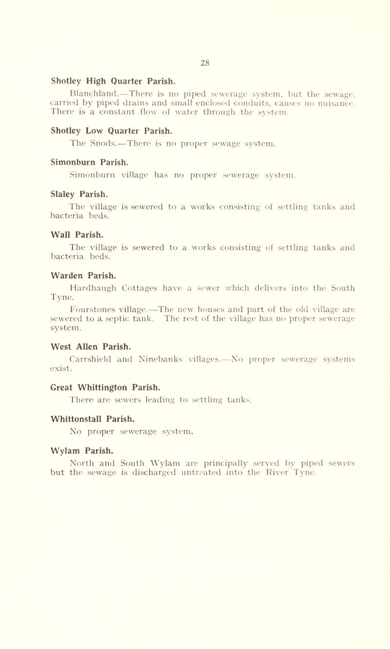 Shotley High Quarter Parish. Blanchland.—There is no piped sewerage system, but the sewage, carried by piped drains and small enclosed conduits, causes no nuisance. There is a constant flow of water through the system. Shotley Low Quarter Parish. The Snods.—There is no proper sewage system. Simonhurn Parish. Simonburn village has no proper sewerage system. Slaley Parish. The village is sewered to a works consisting of settling tanks and bacteria beds. Wall Parish. The village is sewered to a works consisting of settling tanks and bacteria beds. Warden Parish. Hardhaugh Cottages have a sewer which delivers into the South Tyne. Fourstones village.—The new houses and part of the old village are sewered to a septic tank. The rest of the village has no proper sewerage system. West Allen Parish. Carrshield anti Ninebanks villages.—No proper sewerage systems exist. Great Whittington Parish. There are sewers leading to settling tanks. Whittonstall Parish. No proper sewerage system. Wylam Parish. North and South Wylam are principally served by piped sewers but the sewage is discharged untreated into the River Tyne.
