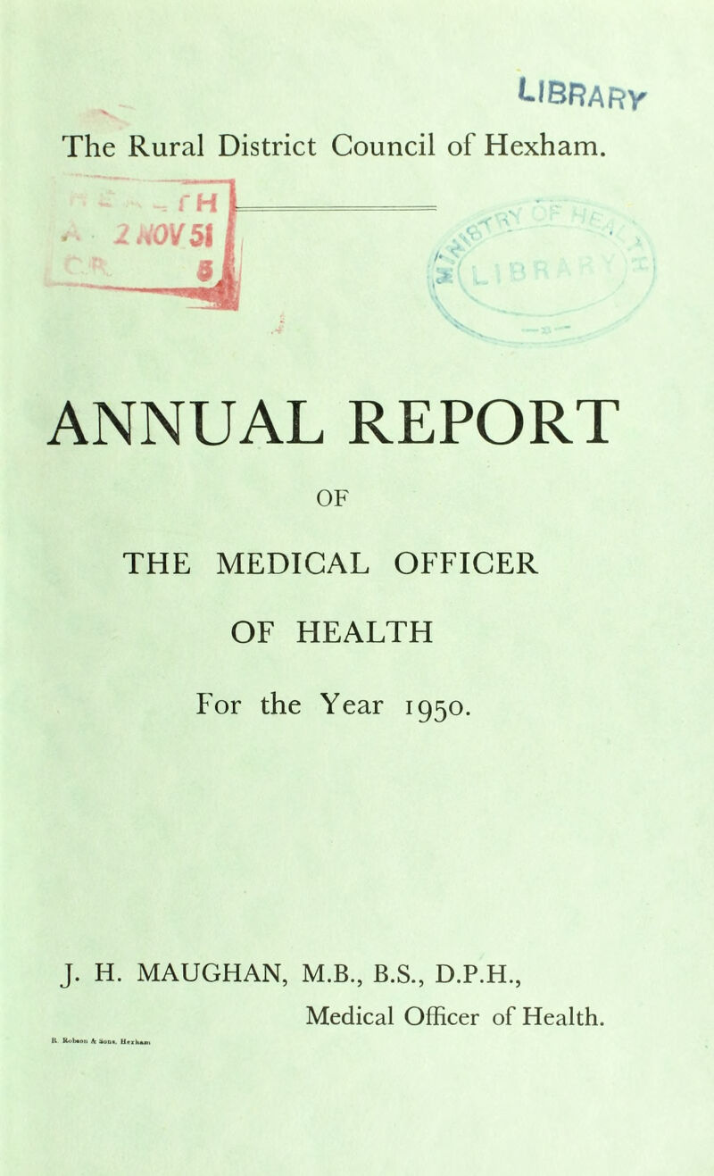 l-fBRARY’ The Rural District Council of Hexham. ANNUAL REPORT OF THE MEDICAL OFFICER OF HEALTH For the Year 1950. J. H. MAUGHAN, M.B., B.S., D.P.H., Medical Officer of Health. K Kobaon Ac Hoot. Utikam
