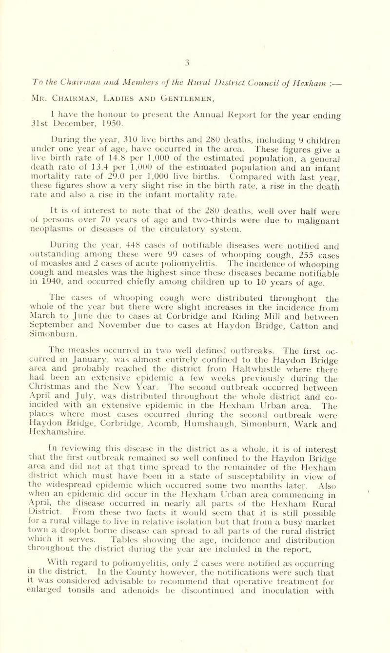 To the Chairman and Members of the Rural District Council of Hexham : Mk. Chairman, Ladies and Gentlemen, 1 have the honour to present the Annual Report lor the year ending 31st December, 1950. During the year, 310 live births and 280 deaths, including 9 children under one year of age, have occurred in the area. These figures give a live birth rate of 14.8 per 1,000 of the estimated population, a general death rate of 13.4 per 1,000 of the estimated population and an infant mortality rate of 29.0 per 1,000 live births. Compared with last year, these figures show a very slight rise in the birth rate, a rise in the death rate and also a rise in the infant mortality rate. It is of interest to note that of the 280 deaths, well over half were of persons over 70 years of age and two-thirds were due to malignant neoplasms or diseases of the circulatory system. During the year, 448 cases of notifiable diseases were notified and outstanding among these were 99 cases of whooping cough, 255 cases of measles and 2 cases of acute poliomyelitis. The incidence of whooping cough and measles was the highest since these diseases became notifiable in 1940, and occurred chiefly among children up to 10 years of age. The eases of whooping cough were distributed throughout the whole of the year but there were slight increases in the incidence from March to June due to cases at Corbridge and Riding Mill and between September and November due to cases at Haydon Bridge, Catton and Simonburn. The measles occurred in two well defined outbreaks. The first oc- curred in January, was almost entirely confined to the Haydon Bridge area and probably reached the district from Haltwhistle where there had been an extensive epidemic a few weeks previously during the Christmas and the New Year. The second outbreak occurred between April and July, was distributed throughout the whole district and co- incided with an extensive epidemic in the Hexham Urban area. The places where most cases occurred during the second outbreak were Haydon Bridge, Corbridge, Acomb, Humshaugh, Simonburn, Wark and Hexhamshire. In reviewing this disease m the district as a whole, it is of interest that the first outbreak remained so well confined to the Haydon Bridge area and did not at that time spread to the remainder of the Hexham district which must have been in a state of susceptability in view of the widespread epidemic which occurred some two months later. Also when an epidemic did occur in the Hexham Urban area commencing in April, the disease occurred in nearly all parts of the Hexham Rural District. From these two facts it would seem that it is still possible lor a rural village to live in relative isolation but that from a busy market town a droplet borne disease can spread to all parts of the rural district which it serves. Tables showing the age, incidence and distribution throughout the district during the year are included in the report. With regard to poliomyelitis, only 2 cases were notified as occurring in the district. In the County however, the notifications were such that it was considered advisable to recommend that operative treatment for enlarged tonsils and adenoids be discontinued and inoculation with