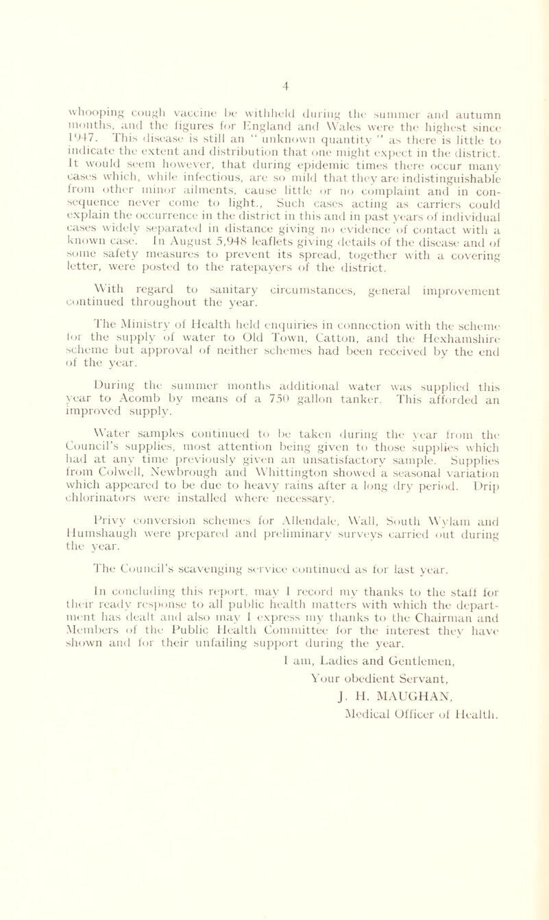whooping cough vaccine be withheld during the summer and autumn months, and the figures for England and Wales were the highest since • ‘447. This disease is still an “ unknown quantity ” as there is little to indicate the extent and distribution that one might expect in the district. It would seem however, that during epidemic times there occur many cases which, while infectious, are so mild that they are indistinguishable from other minor ailments, cause little or no complaint and in con- sequence never come to light., Such cases acting as carriers could explain the occurrence in the district in this anti in past years of individual cases widely separated in distance giving no evidence of contact with a known case. In August 5,948 leaflets giving details of the disease and of some safety measures to prevent its spread, together with a covering letter, were posted to the ratepayers of the district. With regard to sanitary circumstances, general improvement continued throughout the year. The Ministry of Health held enquiries in connection with the scheme lor the supply of water to Old Town, Catton, and the Hexhamshire scheme but approval of neither schemes had been received by the end of the year. During the summer months additional water was supplied this year to Acomb by means of a 750 gallon tanker. This afforded an improved supply. Water samples continued to be taken during the year from the Council’s supplies, most attention being given to those supplies which had at any time previously given an unsatisfactory sample. Supplies from Colwell, Newbrough and Whittington showed a seasonal variation which appeared to be due to heavy rains after a long dry period. Drip chlorinators were installed where necessary. Privy conversion schemes for Allendale, Wall, South Wylam and llumshaugh were prepared and preliminary surveys carried out during the year. The Council’s scavenging service continued as for last year. In concluding this report, may 1 record my thanks to the staff for their ready response to all public health matters with which the depart- ment has dealt and also may 1 express my thanks to the Chairman and Members of the Public Health Committee for the interest they have shown and for their unfailing support during the year. 1 am. Ladies and Gentlemen, Your obedient Servant, J. H. MAUGHAN,