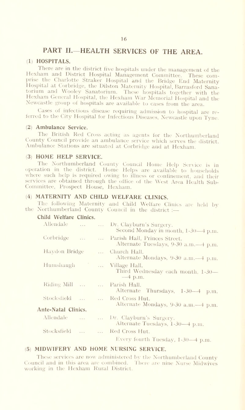 PART II.—HEALTH SERVICES OF THE AREA. (1) HOSPITALS. J here are in the district live hospitals under the management of the Hexham and District Hospital Management Committee. These com- pose the i hai lotte Straker Hospital and the Bridge Knd Maternity Hospital at Corbridge, the Dilston Maternity Hospital, Barrasford Sana- torium and Woo lev Sanatorium. These hospitals together with the Hexham General Hospital, the Hexham War Memorial Hospital and the Newcastle group of hospitals arc available to cases from the area. Cases of infectious disease requiring admission to hospital are re- ferred to the C ity Hospital for Infectious Diseases, Newcastle upon Tyne (2) Ambulance Service. the British Red Cross acting as agents for the Northumberland County Council provide an ambulance service which serves the district. Ambulance Stations are situated at Corbridge and at Hexham. (3) HOME HELP SERVICE. The Northumberland County Council Home Help Service is in operation in the district. Home Helps are available to households where such help is required owing to illness or confinement, and their services are obtained through the office of the West Area Health Sub- Committee, Prospect House, Hexham. (4) MATERNITY AND CHILD WELFARE CLINICS. The following Maternity and Child Welfare Clinics are held by the Northumberland County Council in the district :— Child Welfare Clinics. Allendale Corbridge Hay don Bridge Humshaugh Riding Mill ... Stocksfield Ante-Natal Clinics. Dr. Clayburn’s Surgery. Second Monday in month, l-30—1 p.m. Parish Hall, Princes Street. Alternate Tuesdays, 9-30 a.in.—1 p.m. Church Hall. Alternate Mondays, 9-30 a.m.—1 p.m. Village Hall. Third Wednesday each month, l-3o— —4 p.m. Parish Hall. Alternate Thursdays, 1-30—t p.m. Red Cross Hut. Alternate Mondays, 9-30 a.m.—1 p.m. Allendale Sti icksfield 1 >r. Clayburn’s Surgery. Alternate Tuesdays, 1-30—1 p.m. Red Cross Hut. Every fourth Tuesday, 1-30—4 p.m. (5) MIDWIFERY AND HOME NURSING SERVICE. These services are now administered by the Northumberland County Council and in this area are combined, there are nine Nurse Midwives working in the Hexham Rural District.
