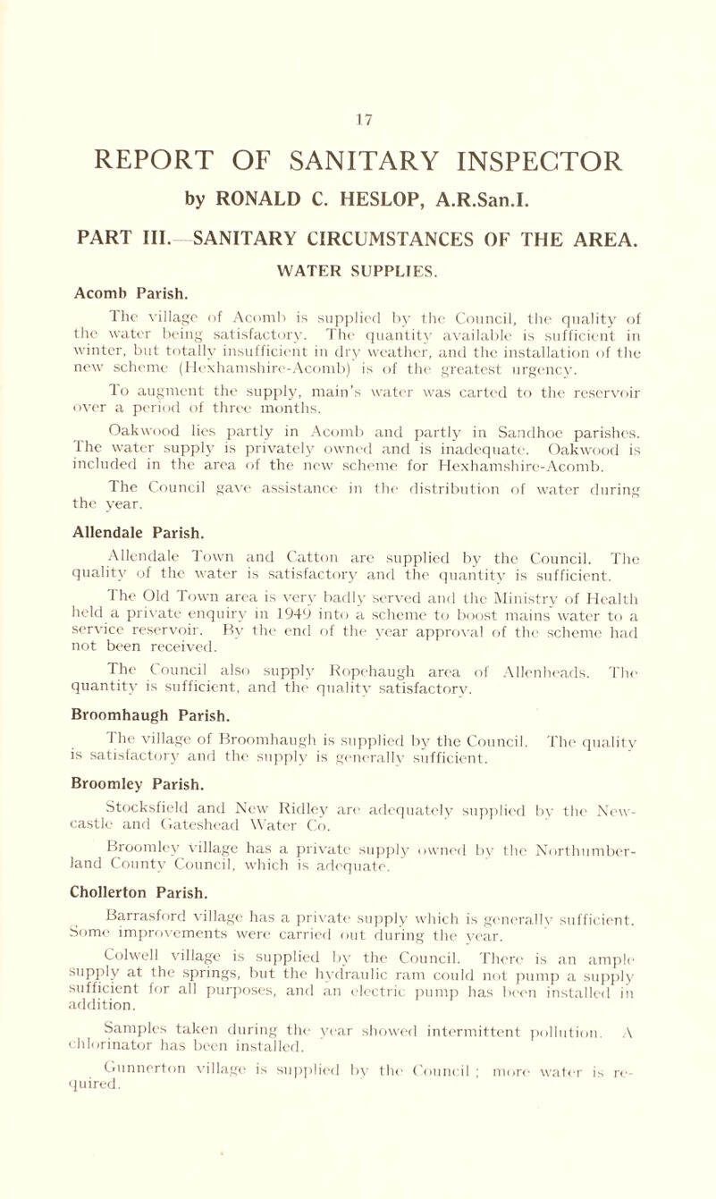 REPORT OF SANITARY INSPECTOR by RONALD C. HESLOP, A.R.San.I. PART III. SANITARY CIRCUMSTANCES OF THE AREA. WATER SUPPLIES. Acomb Parish. The village of Acomb is supplied by the Council, the quality of the water being satisfactory. The quantity available is sufficient in winter, but totally insufficient in dry weather, and the installation of the new scheme (Hexhamshire-Acomb) is of tin' greatest urgency. To augment the supply, main’s water was carted to the reservoir over a period of three months. Oakwood lies partly in Acomb and partly in Sandhoe parishes. The water supply is privately owned and is inadequate. Oakwood is included in the area of the new scheme for Hexhamshire-Acomb. The Council gave assistance in the distribution of water during the year. Allendale Parish. Allendale Town and Catton are supplied by the Council. The quality of the water is satisfactory and the quantity is sufficient. The Old Town area is very badly served and the Ministry of Health held a private enquiry in 1949 into a scheme to boost mains water to a service reservoir. By the end of the year approval of the scheme had not been received. The Council also supply Ropehaugh area of Allenheads. The quantity is sufficient, and the quality satisfactory. Broomhaugh Parish. The village of Broomhaugh is supplied by the Council. The quality is satisfactory and the supply is generally sufficient. Broomley Parish. Stocksfield and New Ridley are adequately supplied by the New- castle and Gateshead Water Co. Broomley village has a private supply owned by the Northumber- land County Council, which is adequate. Chollerton Parish. Barrasford village has a private supply which is generally sufficient. Some improvements were carried out during the year. Colwell village is supplied by the Council. There is an ample supply at the springs, but the hydraulic ram could not pump a supply sufficient for all purposes, and an electric pump has been installed in addition. Samples taken during the vear showed intermittent pollution. A chlorinator has been installed. Gunnerton village is supplied by the Council ; more water is re- quired.