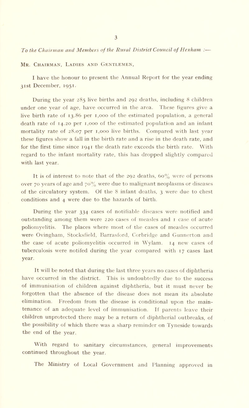 To the Chairman and Members of the Rural District Council of Hexham :— Mr. Chairman, Ladies and Gentlemen, I have the honour to present the Annual Report for the year ending 31st December, 1951. During the year 285 live births and 292 deaths, including 8 children under one year of age, have occurred in the area. These figures give a live birth rate of 13.86 per 1,000 of the estimated population, a general death rate of 14.20 per 1,000 of the estimated population and an infant mortality rate of 28.07 Per 1.000 live births. Compared with last year these figures show a fall in the birth rate and a rise in the death rate, and for the first time since 1941 the death rate exceeds the birth rate. With regard to the infant mortality rate, this has dropped slightly compared with last year. It is of interest to note that of the 292 deaths, 60% were of persons over 70 years of age and 70% were due to malignant neoplasms or diseases of the circulatory system. Of the 8 infant deaths, 3 were due to chest conditions and 4 were due to the hazards of birth. During the year 334 cases of notifiable diseases were notified and outstanding among them were 220 cases of measles and 1 case of acute poliomyelitis. The places where most of the cases of measles occurred were Ovingham, Stocksfield, Barrasford, Corbridge and Gunnerton and the case of acute poliomyelitis occurred in Wylam. 14 new cases of tuberculosis were notifed during the year compared with 17 cases last year. It will be noted that during the last three years no cases of diphtheria have occurred in the district. This is undoubtedly due to the success of immunisation of children against diphtheria, but it must never be forgotten that the absence of the disease does not mean its absolute elimination. Freedom from the disease is conditional upon the main- tenance of an adequate level of immunisation. If parents leave their children unprotected there may be a return of diphtherial outbreaks, of the possibility of which there was a sharp reminder on Tyneside towards the end of the year. With regard to sanitary circumstances, general improvements continued throughout the year. The Ministry of Local Government and Planning approved in