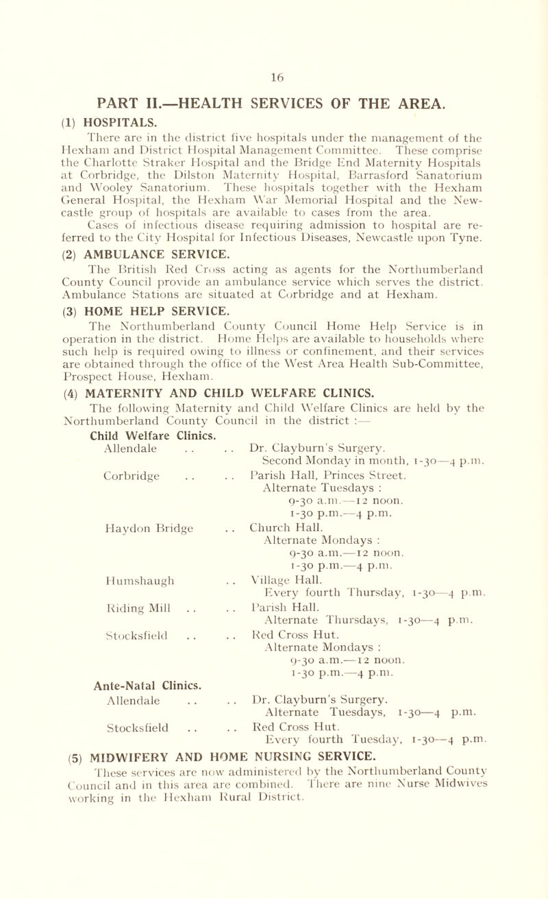 PART II.—HEALTH SERVICES OF THE AREA. (1) HOSPITALS. There are in the district five hospitals under the management of the Hexham and District Hospital Management Committee. These comprise the Charlotte Straker Hospital and the Bridge End Maternity Hospitals lit Corbridge, the Dilston Maternity Hospital, Barrasford Sanatorium and Wooley Sanatorium. These hospitals together with the Hexham General Hospital, the Hexham War Memorial Hospital and the New- castle group of hospitals are available to cases from the area. Cases of infectious disease requiring admission to hospital are re- ferred to the City Hospital for Infectious Diseases, Newcastle upon Tyne. (2) AMBULANCE SERVICE. The British Red Cross acting as agents for the Northumberland County Council provide an ambulance service which serves the district. Ambulance Stations are situated at Corbridge and at Hexham. (3) HOME HELP SERVICE. The Northumberland County Council Home Help Service is in operation in the district. Home Helps are available to households where such help is required owing to illness or confinement, and their services are obtained through the office of the West Area Health Sub-Committee, Prospect House, Hexham. (4) MATERNITY AND CHILD WELFARE CLINICS. The following Maternity and Child Welfare Clinics are held by the Northumberland County Council in the district : — Child Welfare Clinics. Allendale Dr. Clayburn's Surgery. Second Monday in month, 1-30—4 p.m. Corbridge Parish Hall, Princes Street. Alternate Tuesdays : 9-30 a.m -12 noon. 1-30 p.m.—4 p.m. Haydon Bridge Church Hall. Alternate Mondays : g-30 a.m.—12 noon. 1-30 p.m.—4 p.m. Humshaugh Village Hall. Every fourth Thursday, 1-30—4 p.m. Riding Mill Parish Hall. Alternate Thursdays, 1-30-—4 p.m. Stocksfield Red Cross Hut. Alternate Mondays : 9-30 a.m.-—12 noon. 1-30 p.m.—4 p.m. Ante-Natal Clinics. Allendale Dr. Clayburn's Surgery. Alternate Tuesdays, 1-30—4 p.m. Stocksfield Red Cross Hut. Every fourth Tuesday, 1-30—4 p.m (5) MIDWIFERY AND HOME NURSING SERVICE. These services are now administered by the Northumberland County Council and in this area are combined. There are nine Nurse Midwives working in the Hexham Rural District.