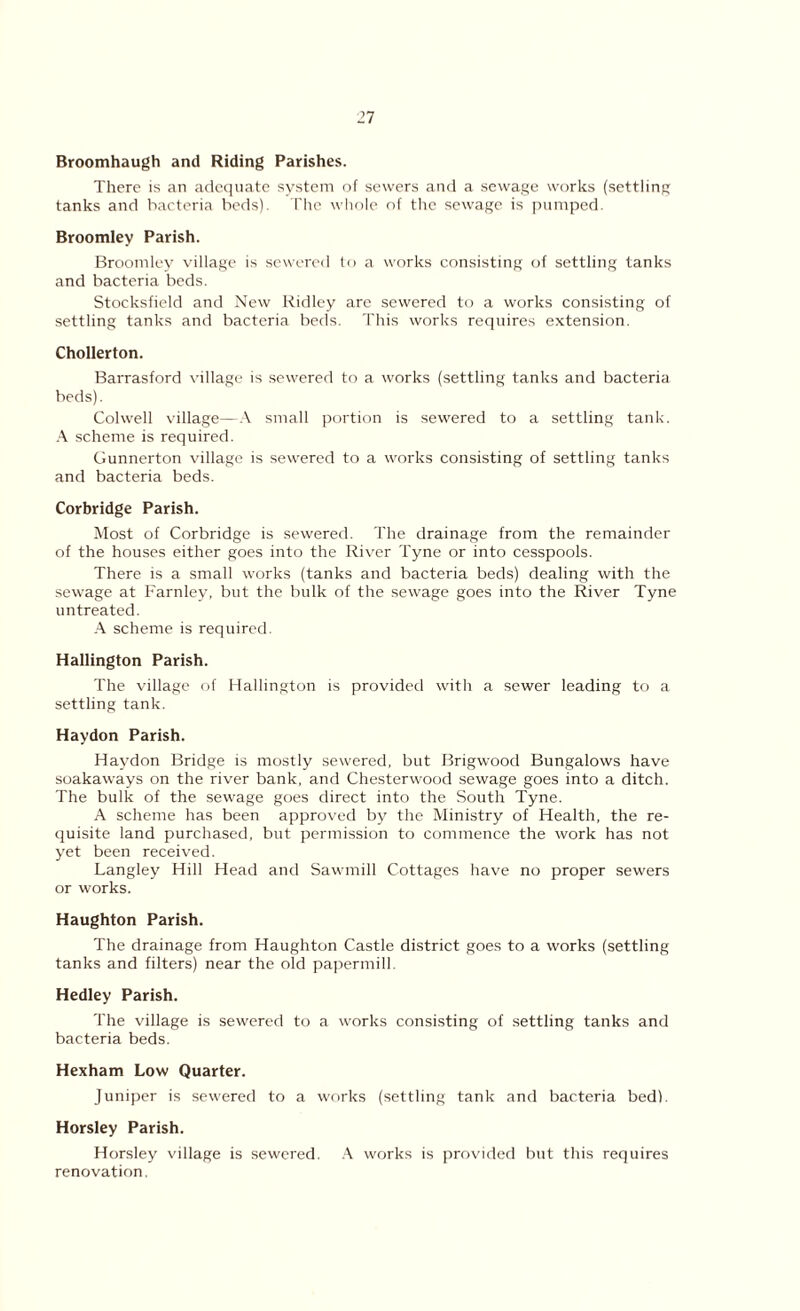 Broomhaugh and Riding Parishes. There is an adequate system of sewers and a sewage works (settling tanks and bacteria beds). The whole of the sewage is pumped. Broomley Parish. Broomley village is sewered to a works consisting of settling tanks and bacteria beds. Stocksfield and New Ridley are sewered to a works consisting of settling tanks and bacteria beds. This works requires extension. Chollerton. Barrasford village is sewered to a works (settling tanks and bacteria beds). Colwell village—A small portion is sewered to a settling tank. A scheme is required. Gunnerton village is sewered to a works consisting of settling tanks and bacteria beds. Corbridge Parish. Most of Corbridge is sewered. The drainage from the remainder of the houses either goes into the River Tyne or into cesspools. There is a small works (tanks and bacteria beds) dealing with the sewage at Farnley, but the bulk of the sewage goes into the River Tyne untreated. A scheme is required. Hallington Parish. The village of Hallington is provided with a sewer leading to a settling tank. Haydon Parish. Haydon Bridge is mostly sewered, but Brigwood Bungalows have soakaways on the river bank, and Chesterwood sewage goes into a ditch. The bulk of the sewage goes direct into the South Tyne. A scheme has been approved by the Ministry of Health, the re- quisite land purchased, but permission to commence the work has not yet been received. Langley Hill Head and Sawmill Cottages have no proper sewers or works. Haughton Parish. The drainage from Haughton Castle district goes to a works (settling tanks and filters) near the old papermill. Hedley Parish. The village is sewered to a works consisting of settling tanks and bacteria beds. Hexham Low Quarter. Juniper is sewered to a works (settling tank and bacteria bed). Horsley Parish. Horsley village is sewered. A works is provided but this requires renovation.