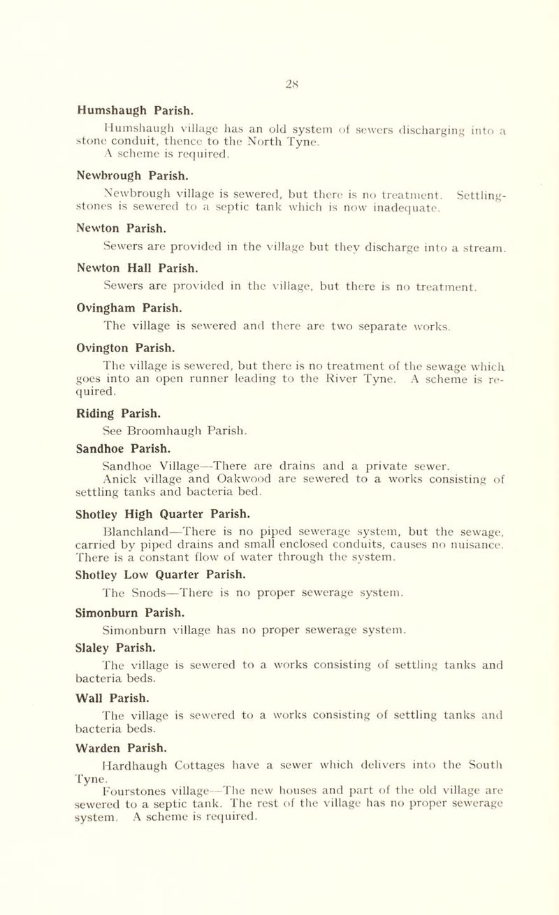 Humshaugh Parish. Humshaugh village has an old system of sewers discharging into a stone conduit, thence to the North Tyne. A scheme is required. Newbrough Parish. Newbrough village is sewered, but there is no treatment. Settling- stones is sewered to a septic tank which is now inadequate. Newton Parish. Sewers are provided in the village but they discharge into a stream. Newton Hall Parish. Sewers are provided in the village, but there is no treatment. Ovingham Parish. The village is sewered and there are two separate works. Ovington Parish. The village is sewered, but there is no treatment of the sewage which goes into an open runner leading to the River Tyne. A scheme is re- quired. Riding Parish. See Broomhaugh Parish. Sandhoe Parish. Sandhoe Village—There are drains and a private sewer. Anick village and Oakwood are sewered to a works consisting of settling tanks and bacteria bed. Shotley High Quarter Parish. Blanchland—There is no piped sewerage system, but the sewage, carried by piped drains and small enclosed conduits, causes no nuisance. There is a constant flow of water through the system. Shotley Low Quarter Parish. The Snods—There is no proper sewerage system. Simonburn Parish. Simonburn village has no proper sewerage system. Slaley Parish. The village is sewered to a works consisting of settling tanks and bacteria beds. Wall Parish. The village is sewered to a works consisting of settling tanks and bacteria beds. Warden Parish. Hardhaugh Cottages have a sewer which delivers into the South Tyne. Fourstones village—The new houses and part of the old village are sewered to a septic tank. The rest of the village has no proper sewerage system. A scheme is required.