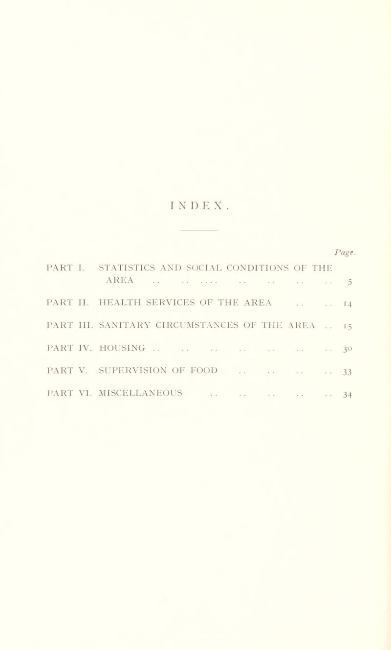 INDEX. Page. PART I. STATISTICS AND SOCIAL CONDITIONS OF THE AREA 5 PART II. HEALTH SERVICES OF THE AREA 14 PART III. SANITARY CIRCUMSTANCES OF THE AREA .. 15 PART IV. HOUSING 30 PART V. SUPERVISION OF FOOD 33 PART VI. MISCELLANEOUS 3-1