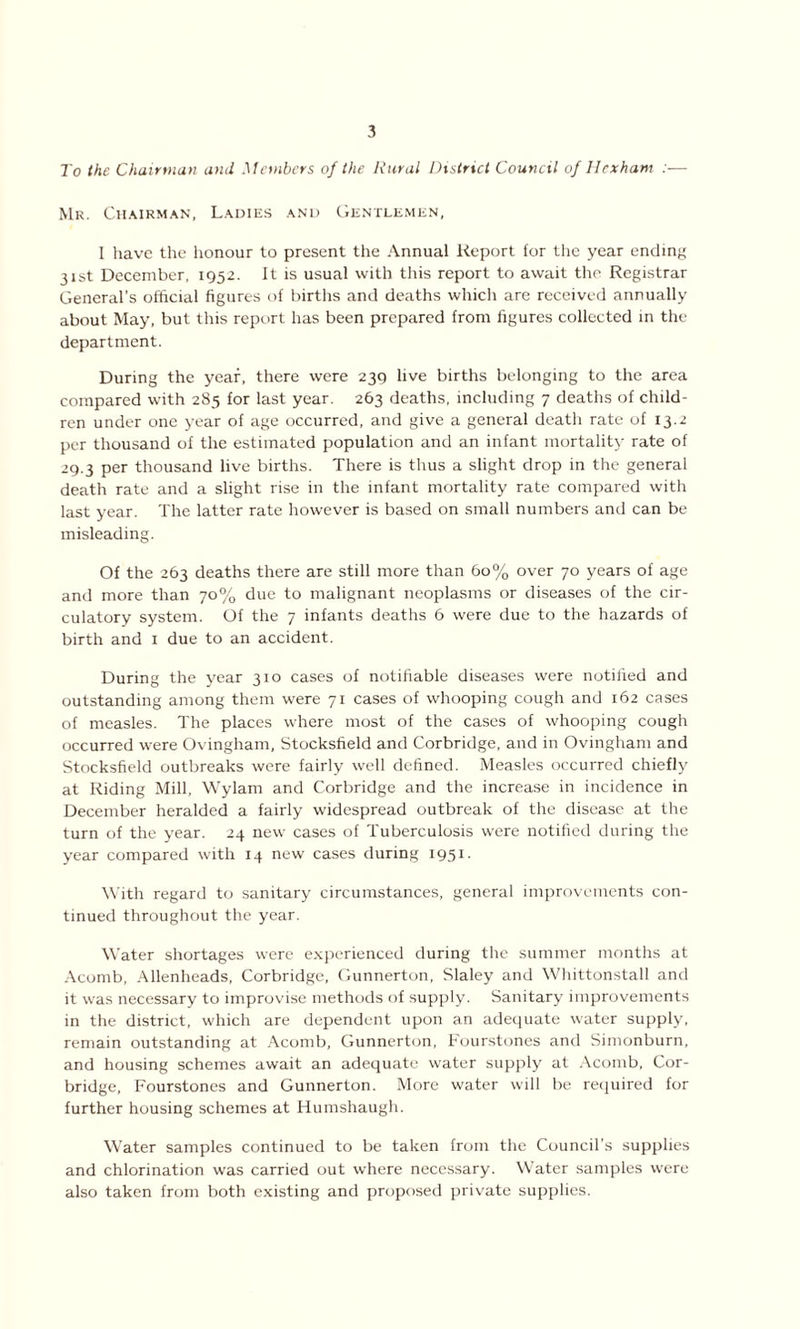 To the Chairman and Members of the Rural District Council of Hexham :— Mr. Chairman, Ladies and Gentlemen, I have the honour to present the Annual Report for the year ending 31st December, 1952. It is usual with this report to await the Registrar General’s official figures of births and deaths which are received annually about May, but this report has been prepared from figures collected in the department. During the year, there were 239 live births belonging to the area compared with 285 for last year. 263 deaths, including 7 deaths of child- ren under one year of age occurred, and give a general death rate of 13.2 per thousand of the estimated population and an infant mortality rate of 29.3 per thousand live births. There is thus a slight drop in the general death rate and a slight rise in the infant mortality rate compared with last year. The latter rate however is based on small numbers and can be misleading. Of the 263 deaths there are still more than 60% over 70 years of age and more than 70% due to malignant neoplasms or diseases of the cir- culatory system. Of the 7 infants deaths 6 were due to the hazards of birth and 1 due to an accident. During the year 310 cases of notifiable diseases were notified and outstanding among them were 71 cases of whooping cough and 162 cases of measles. The places where most of the cases of whooping cough occurred were Ovingham, Stocksfield and Corbridge, and in Ovingham and Stocksfield outbreaks were fairly well defined. Measles occurred chiefly at Riding Mill, Wylarn and Corbridge and the increase in incidence in December heralded a fairly widespread outbreak of the disease at the turn of the year. 24 new cases of Tuberculosis were notified during the year compared with 14 new cases during 1951. With regard to sanitary circumstances, general improvements con- tinued throughout the year. Water shortages were experienced during the summer months at Acomb, Allenheads, Corbridge, Gunnerton, Slaley and Whittonstall and it was necessary to improvise methods of supply. Sanitary improvements in the district, which are dependent upon an adequate water supply, remain outstanding at Acomb, Gunnerton, Fourstones and Simonburn, and housing schemes await an adequate water supply at Acomb, Cor- bridge, Fourstones and Gunnerton. More water will be required for further housing schemes at Humshaugh. Water samples continued to be taken from the Council’s supplies and chlorination was carried out where necessary. Water samples were also taken from both existing and proposed private supplies.
