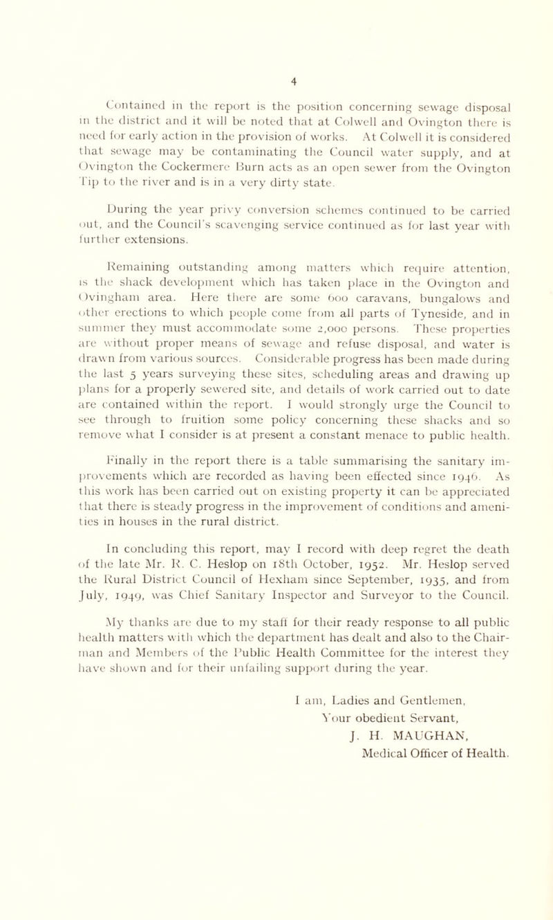 Contained in the report is the position concerning sewage disposal m the district and it will be noted that at Colwell and Ovington there is need for early action in the provision of works. At Colwell it is considered that sewage may be contaminating the Council water supply, and at Ovington the Cockermere Burn acts as an open sewer from the Ovington l ip to the river and is in a very dirty state. During the year privy conversion schemes continued to be carried out, and the Council’s scavenging service continued as for last year with further extensions. Remaining outstanding among matters which require attention, is the shack development which has taken place in the Ovington and Ovingham area. Here there are some 600 caravans, bungalows and other erections to which people come from all parts of Tyneside, and in summer they must accommodate some 2,000 persons. These properties are without proper means of sewage and refuse disposal, and water is drawn from various sources. Considerable progress has been made during the last 5 years surveying these sites, scheduling areas and drawing up plans for a properly sewered site, and details of work carried out to date are contained within the report. 1 would strongly urge the Council to see through to fruition some policy concerning these shacks and so remove what I consider is at present a constant menace to public health. Finally in the report there is a table summarising the sanitary im- provements which are recorded as having been effected since 1946. As this work has been carried out on existing property it can be appreciated that there is steady progress in the improvement of conditions and ameni- ties in houses in the rural district. In concluding this report, may I record with deep regret the death of the late Mr. R. C. Heslop on 18th October, 1952. Mr. Heslop served the Rural District Council of Hexham since September, 1935, and from July, 1949, was Chief Sanitary Inspector and Surveyor to the Council. My thanks are due to my staff for their ready response to all public health matters with which the department has dealt and also to the Chair- man and Members of the Public Health Committee for the interest they have shown and for their unfailing support during the year. I am, Ladies and Gentlemen, Your obedient Servant, J. H. MAUGHAN,