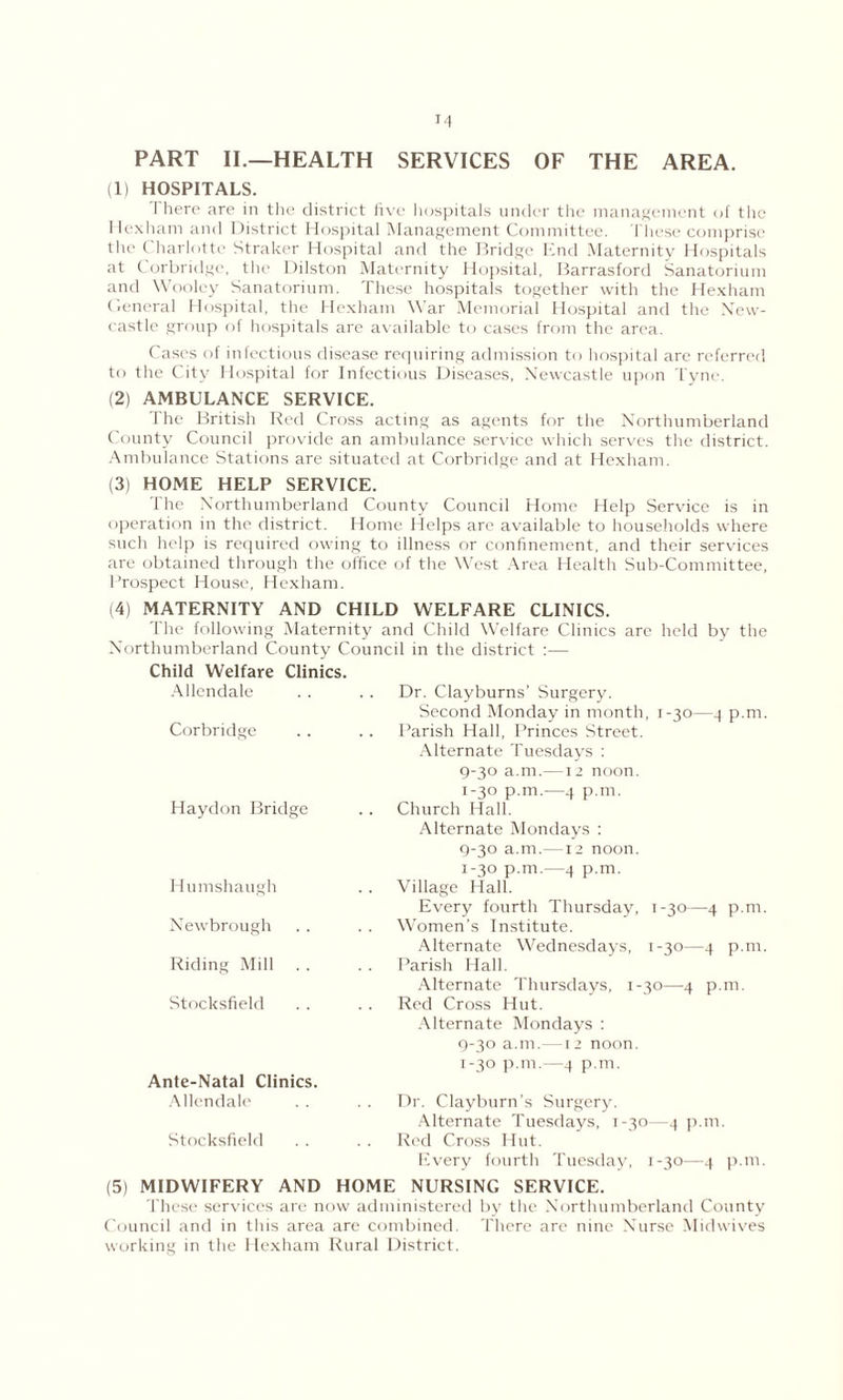 PART II.—HEALTH SERVICES OF THE AREA. (1) HOSPITALS. I here are in the district five hospitals under the management of the Hexham and District Hospital Management Committee. These comprise the Charlotte Straker Hospital and the Bridge End Maternity Hospitals at Corbridge, the Dilston Maternity Hopsital, Barrasford Sanatorium and Wooley Sanatorium. These hospitals together with the Hexham General Hospital, the Hexham War Memorial Hospital and the New- castle group of hospitals are available to cases from the area. Cases of infectious disease requiring admission to hospital are referred to the City Hospital for Infectious Diseases, Newcastle upon Tyne. (2) AMBULANCE SERVICE. The British Red Cross acting as agents for the Northumberland County Council provide an ambulance service which serves the district. Ambulance Stations are situated at Corbridge and at Hexham. (3) HOME HELP SERVICE. The Northumberland County Council Home Help Service is in operation in the district. Home Helps are available to households where such help is required owing to illness or confinement, and their services are obtained through the office of the West Area Health Sub-Committee, Prospect House, Hexham. (4) MATERNITY AND CHILD WELFARE CLINICS. The following Maternity and Child Welfare Clinics are held by the Northumberland County Council in the district :— Child Welfare Clinics. Allendale Corbridge Dr. Clayburns’ Surgery. Second Monday in month, 1-30—4 p.m. Parish Hall, Princes Street. Alternate Tuesdays : 9-30 a.m.—12 noon. Haydon Bridge 1-30 p.m.—4 p.m. Church Hall. Alternate Mondays : 9-30 a.m.—12 noon. Humshaugh Newbrough Riding Mill Stocksfield Ante-Natal Clinics. Allendale Stocksfield 1-30 p.m.—4 p.m. Village Hall. Every fourth Thursday, 1-30—4 p.m. Women's Institute. Alternate Wednesdays, 1-30—4 p.m. Parish Hall. Alternate Thursdays, 1-30—4 p.m. Red Cross Hut. Alternate Mondays : 9-30 a.m.—12 noon. 1-30 p.m.—4 p.m. Dr. Clayburn’s Surgery. Alternate Tuesdays, 1-30—4 p.m. Red Cross Hut. Every fourth Tuesday, 1-30—4 p.m. (5) MIDWIFERY AND HOME NURSING SERVICE. These services are now administered by the Northumberland County Council and in this area are combined. There are nine Nurse Midwives working in the Hexham Rural District.