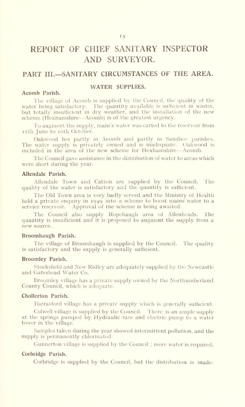 REPORT OF CHIEF SANITARY INSPECTOR AND SURVEYOR. PART III.—SANITARY CIRCUMSTANCES OF THE AREA. WATER SUPPLIES. Acomb Parish. The village of Acomb is supplied by the Council, the quality of the water being satisfactory. The quantity available is sufficient in winter, but totally insufficient in dry weather, and the installation of the new scheme (Hexhamshire- -Acomb) is of the greatest urgency. To augment the supply, main’s water was carted to the reservoir from nth June to 10th October. Oakwood lies partly in Acomb and partly in Sandhoc parishes. The water supply is privately owned and is inadequate. Oakwood is included in the area of the new scheme for Hexhamshire—Acomb. The Council gave assistance in the distribution of water to areas which were short during the year. Allendale Parish. Allendale Town and Catton are supplied by the Council. The quality of the water is satisfactory and the quantity is sufficient. The Old Town area is very badly served and the Ministry of Health held a private enquiry in 1949 into a scheme to boost mains water to a service reservoir. Approval of the scheme is being awaited. The Council also supply Ropchaugh area of Allenbcads. The quantity is insufficient and it is proposed to augment the supply from a new source. Broomhaugh Parish. The village of Broomhaugh is supplied by the Council. The quality is satisfactory and the supply is generally sufficient. Broomley Parish. Stocksfield and New Ridley are adequately supplied by the Newcastle and Gateshead Water Co. Broomley village has a private supply owned by the Northumberland County Council, which is adequate. Chollerton Parish. Barrasford village has a private supply which is generally sufficient. Colwell village is supplied by the Council. There is an ample supply at the springs pumped by Hydraulic ram and electric pump to a water tower in the village. Samples taken during the year showed intermittent pollution, and the supply is permanently chlorinated. Gunnerton village is supplied by the Council ; more water is required. Corbridge Parish. Corbridge is supplied by the Council, but the distribution is inade-