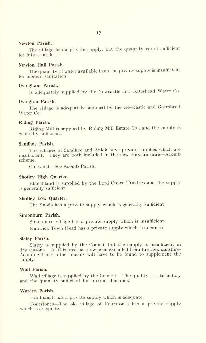 Newton Parish. The village has a private supply, but the quantity is not sufficient for future needs. Newton Hall Parish. The quantity of water available from the private supply is insufficient for modern sanitation. Ovingham Parish. Is adequately supplied by the Newcastle and Gateshead Water Co. Ovington Parish. The village is adequately supplied by the Newcastle and Gateshead Water Co. Riding Parish. Riding Mill is supplied by Riding Mill Estate Co., and the supply is generally sufficient. Sandhoe Parish. The villages of Sandhoe and Anick have private supplies which are insufficient. They are both included in the new Hexhamshire—Acomb scheme. Oakwood—See Acomb Parish. Shotley High Quarter. Blanchland is supplied by the Lord Crewe Trustees and the supply is generally sufficient. Shotley Low Quarter. The Snods has a private supply which is generally sufficient. Simonburn Parish. Simonburn village has a private supply which is insufficient. Nunwick Town Head has a private supply which is adequate. Slaley Parish. Slaley is supplied by the Council but the supply is insufficient in dry seasons. As this area has now been excluded from the Hexhamshire- Acornb Scheme, other means will have to be found to supplement the supply. Wall Parish. Wall village is supplied by the Council. The quality is satisfactory and the quantity sufficient for present demands. Warden Parish. Hardhaugh has a private supply which is adequate. Fourstones—The old village of Fourstones has a private supply which is adequate.