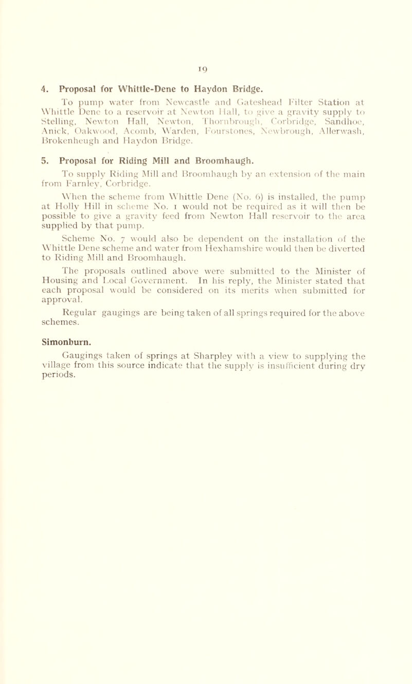 TO 4. Proposal for Whittle-Dene to Haydon Bridge. To pump water from Newcastle and Gateshead Filter Station at Whittle Dene to a reservoir at Newton Hall, to give a gravity supply to Stelling, Newton Hall, Newton, I hornhrougli, Corbridgc, Sandhoe, Anick, Oakwood, Acomb, Warden, Fourstones, Newbrough, Allerwash, Brokenheugh and Haydon Bridge. 5. Proposal for Riding Mill and Broomhaugh. To supply Riding Mill and Broomhaugh by an extension of the main from F'arnley, Corbridge. When the scheme from Whittle Dene (No. 6) is installed, the pump at Holly Hill in scheme No. i would not be required as it will then be possible to give a gravity feed from Newton Hall reservoir to the area supplied by that pump. Scheme No. 7 would also be dependent on the installation of the Whittle Dene scheme and water from Hexhamshire would then be diverted to Riding Mill and Broomhaugh. The proposals outlined above were submitted to the Minister of Housing and Local Government. In his reply', the Minister stated that each proposal would be considered on its merits when submitted for approval. Regular gaugings are being taken of all springs required for the above schemes. Simonburn. Gaugings taken of springs at Sharpley with a view to supplying the village from this source indicate that the supply is insufficient during dry periods.