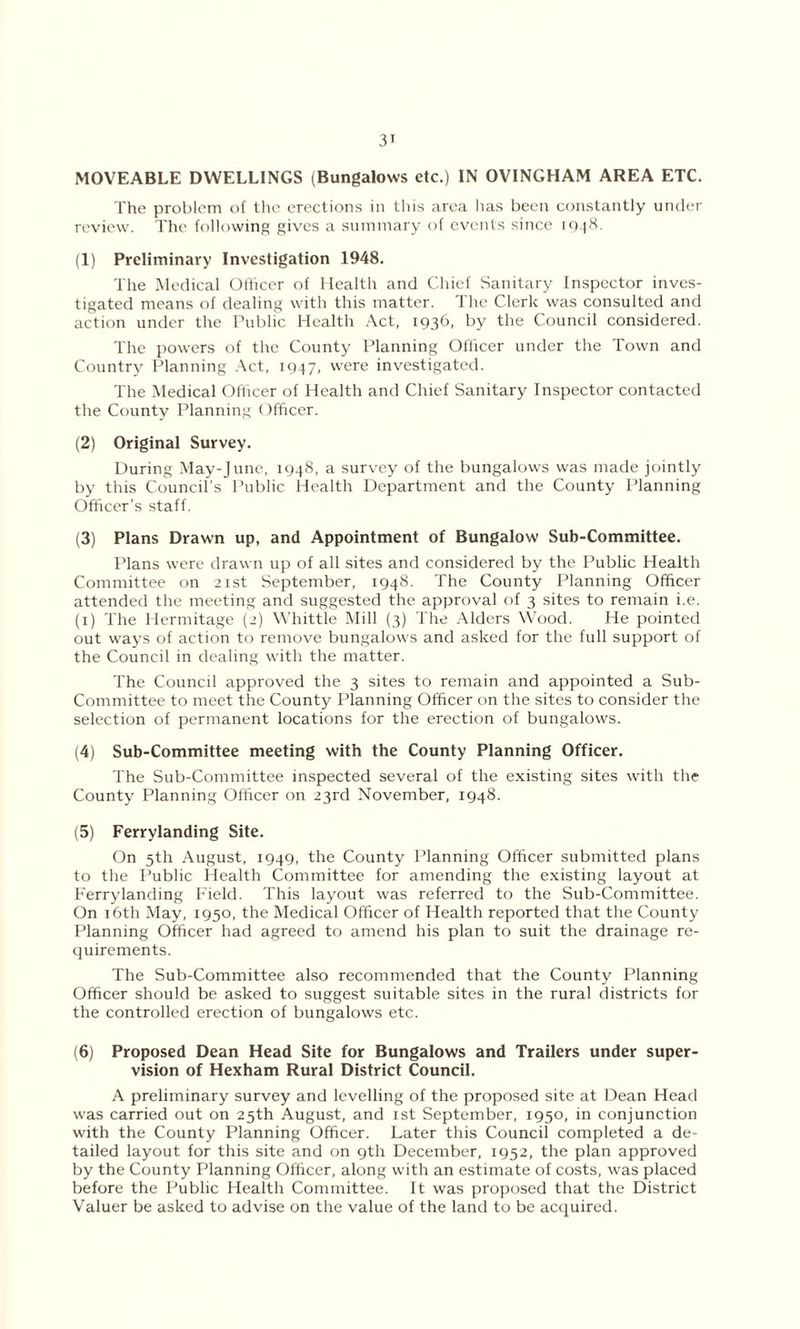 MOVEABLE DWELLINGS (Bungalows etc.) IN OVINGHAM AREA ETC. The problem of the erections in this area lias been constantly under review. The following gives a summary of events since 1948. (1) Preliminary Investigation 1948. The Medical Officer of Health and Chief Sanitary Inspector inves- tigated means of dealing with this matter. The Clerk was consulted and action under the Public Health Act, 1936, by the Council considered. The powers of the County Planning Officer under the Town and Country Planning Act, 1947, were investigated. The Medical Officer of Health and Chief Sanitary Inspector contacted the County Planning Officer. (2) Original Survey. During May-June, 1948, a survey of the bungalows was made jointly by this Council’s Public Health Department and the County Planning Officer’s staff. (3) Plans Drawn up, and Appointment of Bungalow Sub-Committee. Plans were drawn up of all sites and considered by the Public Health Committee on 21st September, 1948. The County Planning Officer attended the meeting and suggested the approval of 3 sites to remain i.e. (1) The Hermitage (2) Whittle Mill (3) The Alders Wood. He pointed out ways of action to remove bungalows and asked for the full support of the Council in dealing with the matter. The Council approved the 3 sites to remain and appointed a Sub- Committee to meet the County Planning Officer on the sites to consider the selection of permanent locations for the erection of bungalows. (4) Sub-Committee meeting with the County Planning Officer. The Sub-Committee inspected several of the existing sites with the County Planning Officer on 23rd November, 1948. (5) Ferrylanding Site. On 5th August, 1949, the County Planning Officer submitted plans to the Public Health Committee for amending the existing layout at Ferrylanding Field. This layout was referred to the Sub-Committee. On 16th May, 1950, the Medical Officer of Health reported that the County Planning Officer had agreed to amend his plan to suit the drainage re- quirements. The Sub-Committee also recommended that the County Planning Officer should be asked to suggest suitable sites in the rural districts for the controlled erection of bungalows etc. (6) Proposed Dean Head Site for Bungalows and Trailers under super- vision of Hexham Rural District Council. A preliminary survey and levelling of the proposed site at Dean Head was carried out on 25th August, and 1st September, 1950, in conjunction with the County Planning Officer. Later this Council completed a de- tailed layout for this site and on 9th December, 1952, the plan approved by the County Planning Officer, along with an estimate of costs, was placed before the Public Health Committee. It was proposed that the District Valuer be asked to advise on the value of the land to be acquired.