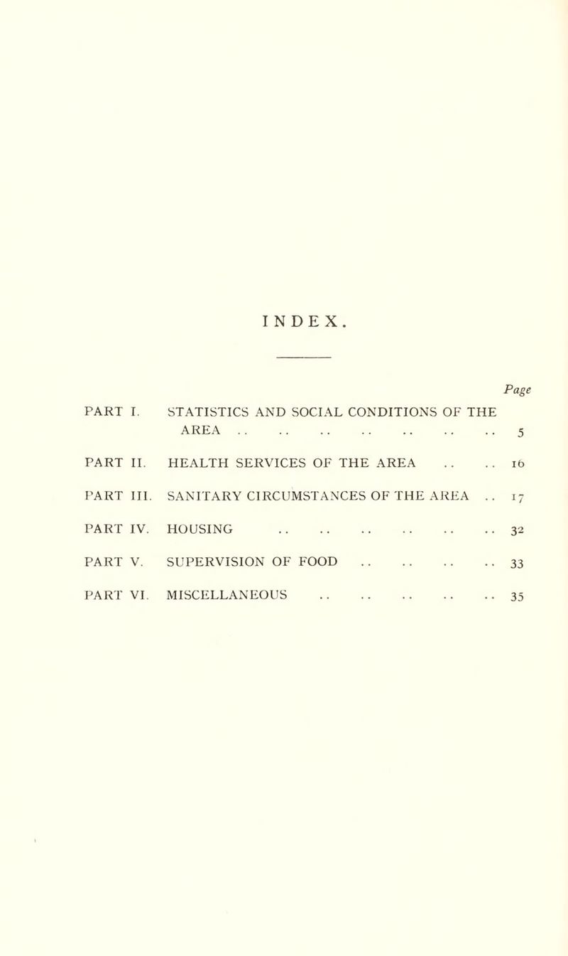 INDEX. Page PART I. STATISTICS AND SOCIAL CONDITIONS OF THE AREA 5 PART II. HEALTH SERVICES OF THE AREA it> PART III. SANITARY CIRCUMSTANCES OF THE AREA .. 17 PART IV. HOUSING 32 PART V. SUPERVISION OF FOOD 33 PART VI. MISCELLANEOUS 35