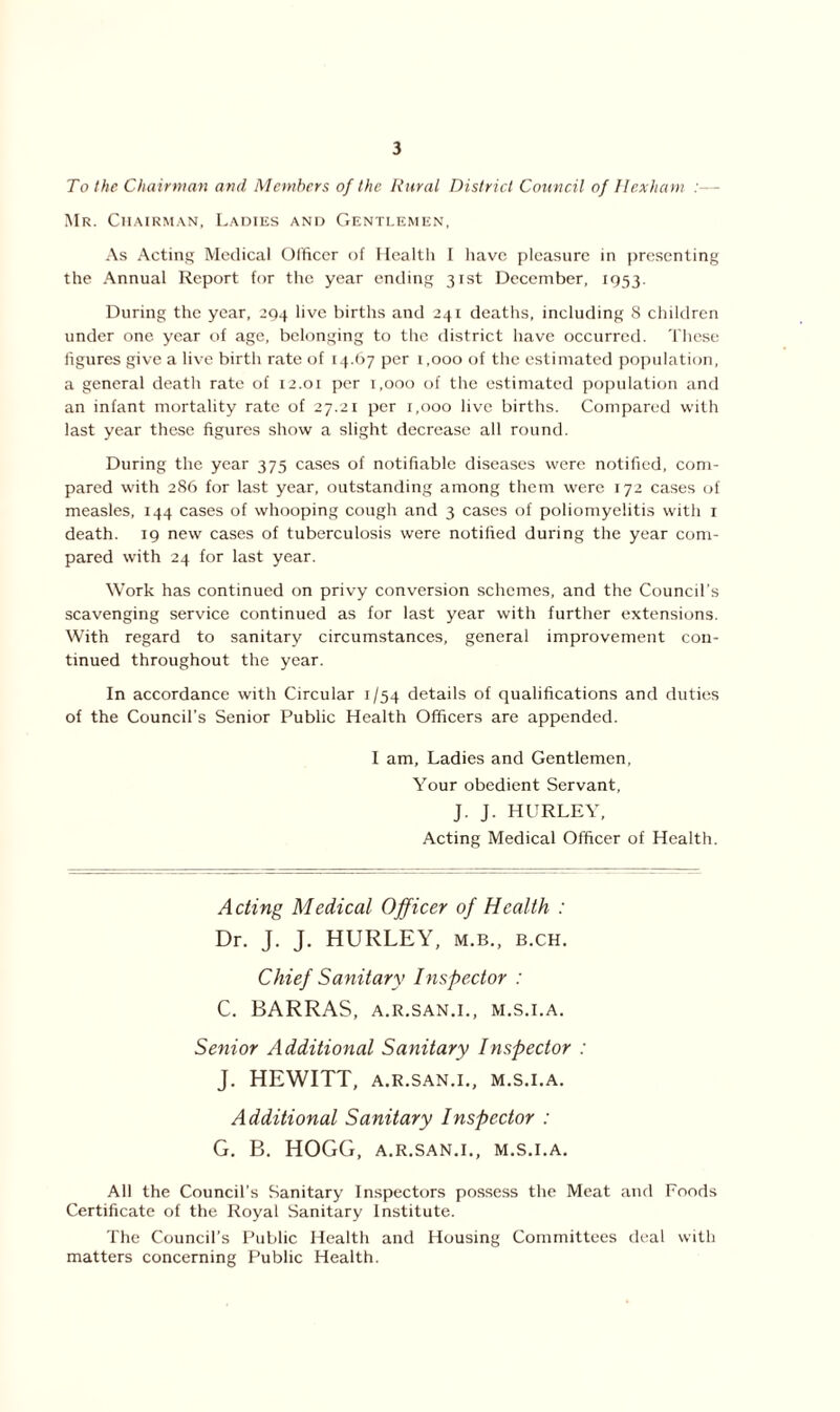 To the Chairman and Members of the Rural District Council of Hexham :— Mr. Chairman, Ladies and Gentlemen, As Acting Medical Officer of Health I have pleasure in presenting the Annual Report for the year ending 31st December, 1953. During the year, 294 live births and 241 deaths, including 8 children under one year of age, belonging to the district have occurred. These figures give a live birth rate of 14.67 per 1,000 of the estimated population, a general death rate of 12.01 per 1,000 of the estimated population and an infant mortality rate of 27.21 per 1,000 live births. Compared with last year these figures show a slight decrease all round. During the year 375 cases of notifiable diseases were notified, com- pared with 286 for last year, outstanding among them were 172 cases of measles, 144 cases of whooping cough and 3 cases of poliomyelitis with 1 death. 19 new cases of tuberculosis were notified during the year com- pared with 24 for last year. Work has continued on privy conversion schemes, and the Council's scavenging service continued as for last year with further extensions. With regard to sanitary circumstances, general improvement con- tinued throughout the year. In accordance with Circular 1/54 details of qualifications and duties of the Council’s Senior Public Health Officers are appended. I am. Ladies and Gentlemen, Your obedient Servant, J. J. HURLEY, Acting Medical Officer of Health. Acting Medical Officer of Health : Dr. J. J. HURLEY, m.b., b.ch. Chief Sanitary Inspector : C. BARRAS, A.R.SAN.I., M.S.I.A. Senior Additional Sanitary Inspector : J. HEWITT, A.R.SAN.I., M.S.I.A. Additional Sanitary Inspector : G. B. HOGG, A.R.SAN.I., M.S.I.A. All the Council’s Sanitary Inspectors possess the Meat and Foods Certificate of the Royal Sanitary Institute. The Council’s Public Health and Housing Committees deal with matters concerning Public Health.