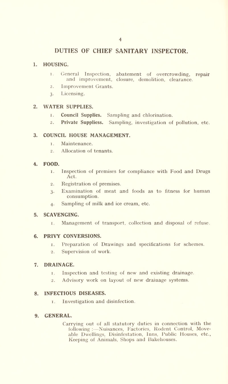DUTIES OF CHIEF SANITARY INSPECTOR. 1. HOUSING. 1. General Inspection, abatement of overcrowding, repair and improvement, closure, demolition, clearance. 2. Improvement Grants. 3. Licensing. 2. WATER SUPPLIES. 1. Council Supplies. Sampling and chlorination. 2. Private Suppliess. Sampling, investigation of pollution, etc. 3. COUNCIL HOUSE MANAGEMENT. 1. Maintenance. 2. Allocation of tenants. 4. FOOD. 1. Inspection of premises for compliance with Food and Drugs Act. 2. Registration of premises. 3. Examination of meat and foods as to fitness for human consumption. 4. Sampling of milk and ice cream, etc. 5. SCAVENGING. 1. Management of transport, collection and disposal of refuse. 6. PRIVY CONVERSIONS. 1. Preparation of Drawings and specifications for schemes. 2. Supervision of work. 7. DRAINAGE. 1. Inspection and testing of new and existing drainage. 2. Advisory work on layout of new drainage systems. 8. INFECTIOUS DISEASES. 1. Investigation and disinfection. 9. GENERAL. Carrying out of all statutory duties in connection with the following : - Nuisances, Factories, Rodent Control, Move- able Dwellings, Disinfestation, Inns, Public Houses, etc., Keeping of Animals, Shops and Bakehouses.