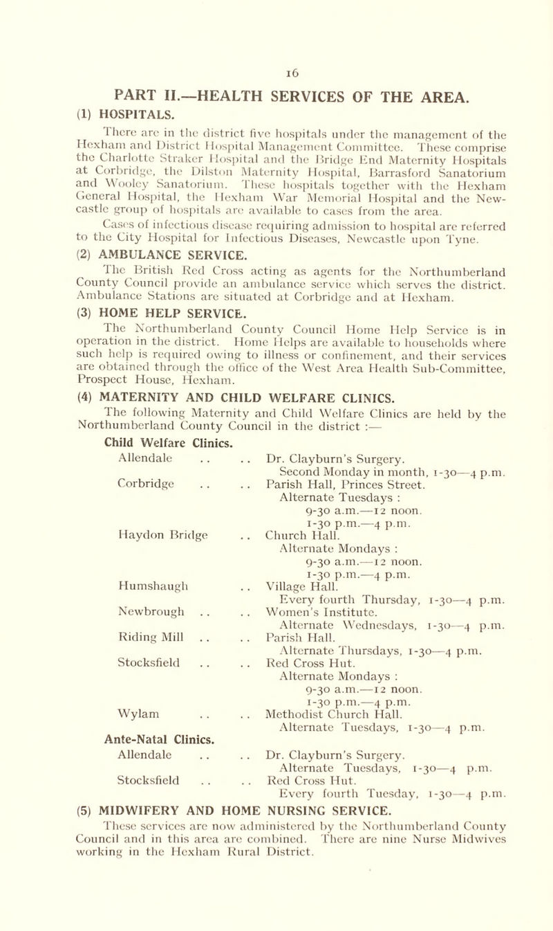 PART II.—HEALTH SERVICES OF THE AREA. (1) HOSPITALS. i here are in the district five hospitals under the management of the Hexham and District I lospital Management Committee. These comprise the Charlotte Straker Hospital and the Bridge End Maternity Hospitals at Corbridge, the Dilston Maternity Hospital, Barrasford Sanatorium and Wooley Sanatorium. These hospitals together with the Hexham General Hospital, the Hexham War Memorial Hospital and the New- castle group of hospitals arc available to cases from the area. Cases of infectious disease requiring admission to hospital arc referred to the City Hospital for Infectious Diseases, Newcastle upon Tyne. (2) AMBULANCE SERVICE. The British Red Cross acting as agents for the Northumberland County Council provide an ambulance service which serves the district. Ambulance Stations are situated at Corbridge and at Hexham. (3) HOME HELP SERVICE. The Northumberland County Council Home Help Service is in operation in the district. Home Helps are available to households where such help is required owing to illness or confinement, and their services are obtained through the olficc of the West Area Health Sub-Committee, Prospect House, Hexham. (4) MATERNITY AND CHILD WELFARE CLINICS. The following Maternity and Child Welfare Clinics are held by the Northumberland County Council in the district :— Child Welfare Clinics. Allendale Corbridge Haydon Bridge Humshaugh Newbrough Riding Mill .. Stocksfield Wylam Ante-Natal Clinics. Allendale Stocksfield Dr. Clayburn’s Surgery. Second Monday in month, 1-30—4 p.m. Parish Hall, Princes Street. Alternate Tuesdays : 9-30 a.m.—12 noon. 1-30 p.m.—4 p.m. Church Hall. Alternate Mondays : 9-30 a.m.—12 noon. 1-30 p.m.—4 p.m. Village Hall. Every fourth Thursday, 1-30—4 p.m. Women’s Institute. Alternate Wednesdays, 1-30—4 p.m. Parish Hall. Alternate Thursdays, 1-30—4 p.m. Red Cross Hut. Alternate Mondays : 9-30 a.m.—12 noon. 1-30 p.m.—4 p.m. Methodist Church Hall. Alternate Tuesdays, 1-30—4 p.m. Dr. Clayburn’s Surgery. Alternate Tuesdays, 1-30—4 p.m. Red Cross Hut. Every fourth Tuesday, 1-30—4 p.m. (5) MIDWIFERY AND HOME NURSING SERVICE. These services are now administered by the Northumberland County Council and in this area are combined. There are nine Nurse Midwives working in the Hexham Rural District.