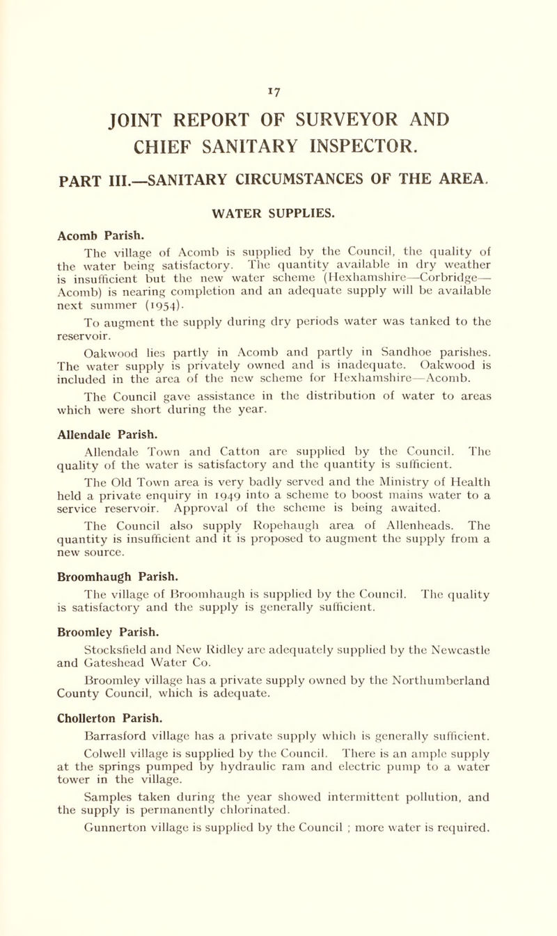 JOINT REPORT OF SURVEYOR AND CHIEF SANITARY INSPECTOR. PART III.—SANITARY CIRCUMSTANCES OF THE AREA. WATER SUPPLIES. Acomb Parish. The village of Acomb is supplied by the Council, the quality of the water being satisfactory. The quantity available in dry weather is insufficient but the new water scheme (Hexhamshire—Corbridge— Acomb) is nearing completion and an adequate supply will be available next summer (1954). To augment the supply during dry periods water was tanked to the reservoir. Oakwood lies partly in Acomb and partly in Sandhoe parishes. The water supply is privately owned and is inadequate. Oakwood is included in the area of the new scheme for Hexhamshire—Acomb. The Council gave assistance in the distribution of water to areas which were short during the year. Allendale Parish. Allendale Town and Catton are supplied by the Council. The quality of the water is satisfactory and the quantity is sufficient. The Old Town area is very badly served and the Ministry of Health held a private enquiry in 1949 into a scheme to boost mains water to a service reservoir. Approval of the scheme is being awaited. The Council also supply Ropehaugh area of Allenheads. The quantity is insufficient and it is proposed to augment the supply from a new source. Broomhaugh Parish. The village of Broomhaugh is supplied by the Council. The quality is satisfactory and the supply is generally sufficient. Broomley Parish. Stocksfield and New Ridley are adequately supplied by the Newcastle and Gateshead Water Co. Broomley village has a private supply owned by the Northumberland County Council, which is adequate. Chollerton Parish. Barrasford village has a private supply which is generally sufficient. Colwell village is supplied by the Council. There is an ample supply at the springs pumped by hydraulic ram and electric pump to a water tower in the village. Samples taken during the year showed intermittent pollution, and the supply is permanently chlorinated. Gunnerton village is supplied by the Council ; more water is required.