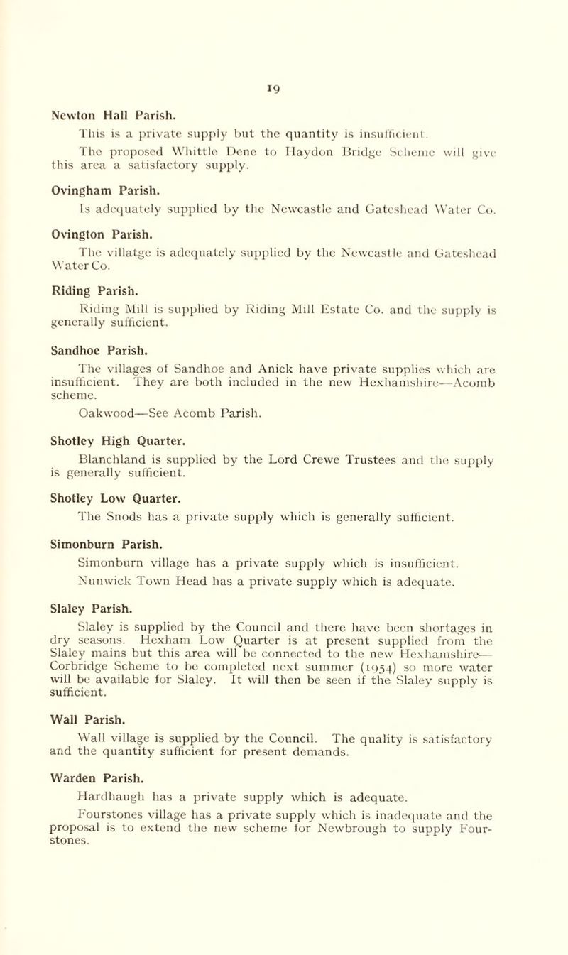 Newton Hall Parish. This is a private supply but the quantity is insufficient. The proposed Whittle Dene to Ilaydon Bridge Scheme will give this area a satisfactory supply. Ovingham Parish. Is adequately supplied by the Newcastle and Gateshead Water Co. Ovington Parish. The villatge is adequately supplied by the Newcastle and Gateshead Water Co. Riding Parish. Riding Mill is supplied by Riding Mill Estate Co. and the supply is generally sufficient. Sandhoe Parish. The villages of Sandhoe and Anick have private supplies which are insufficient. They are both included in the new Hexhamshire—Acomb scheme. Oakwood—See Acomb Parish. Shotley High Quarter. Blanchland is supplied by the Lord Crewe Trustees and the supply is generally sufficient. Shotley Low Quarter. The Snods has a private supply which is generally sufficient. Simonburn Parish. Simonburn village has a private supply which is insufficient. Nunwick Town Head has a private supply which is adequate. Slaley Parish. Slaley is supplied by the Council and there have been shortages in dry seasons. Hexham Low Quarter is at present supplied from the Slaley mains but this area will be connected to the new Hexhamshire— Corbridge Scheme to be completed next summer (1954) so more water will be available for Slaley. It will then be seen if the Slaley supply is sufficient. Wall Parish. Wall village is supplied by the Council. The quality is satisfactory and the quantity sufficient for present demands. Warden Parish. Hardhaugh has a private supply which is adequate. Fourstones village has a private supply which is inadequate and the proposal is to extend the new scheme for Newbrough to supply Four- stones.