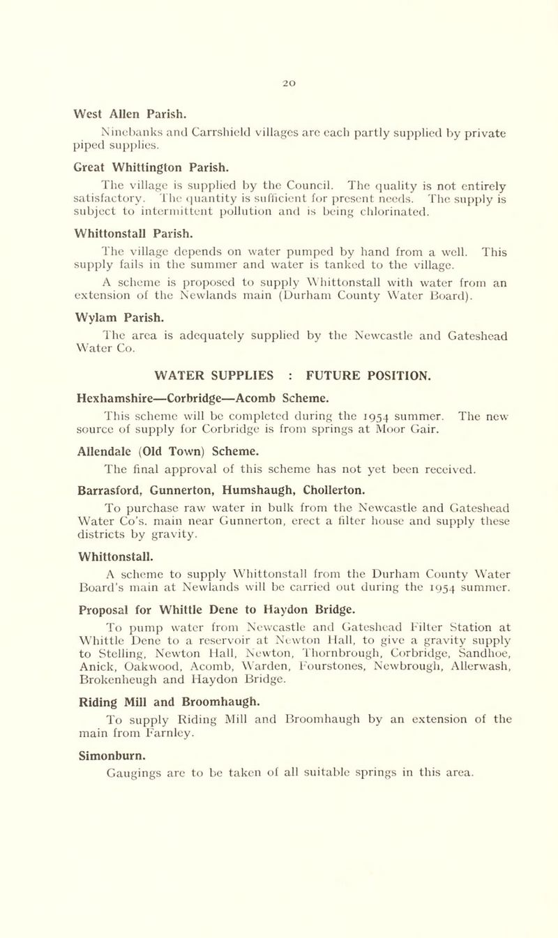 West Allen Parish. Nincbanks and Carrshield villages are each partly supplied by private piped supplies. Great Whittington Parish. The village is supplied by the Council. The quality is not entirely satisfactory. The quantity is sufficient for present needs. The supply is subject to intermittent pollution and is being chlorinated. Whittonstall Parish. The village depends on water pumped by hand from a well. This supply fails in the summer and water is tanked to the village. A scheme is proposed to supply Whittonstall with water from an extension of the Newlands main (Durham County Water Board). Wylam Parish. The area is adequately supplied by the Newcastle and Gateshead Water Co. WATER SUPPLIES : FUTURE POSITION. Hexhamshire—Corbridge—Acomb Scheme. This scheme will be completed during the 1954 summer. The new source of supply for Corbridge is from springs at Moor Gair. Allendale (Old Town) Scheme. The final approval of this scheme has not yet been received. Barrasford, Gunnerton, Humshaugh, Chollerton. To purchase raw water in bulk from the Newcastle and Gateshead Water Co’s, main near Gunnerton, erect a filter house and supply these districts by gravity. Whittonstall. A scheme to supply Whittonstall from the Durham County Water Board's main at Newlands will be carried out during the 1954 summer. Proposal for Whittle Dene to Haydon Bridge. To pump water from Newcastle and Gateshead Filter Station at Whittle Dene to a reservoir at Newton Hall, to give a gravity supply to Stelling, Newton Hall, Newton, Thornbrough, Corbridge, Sandlioe, Anick, Oakwood, Acomb, Warden, Fourstones, Newbrough, Allerwash, Brokenheugh and Haydon Bridge. Riding Mill and Broomhaugh. To supply Riding Mill and Broomhaugh by an extension of the main from Farnley. Simonburn. Gaugings are to be taken of all suitable springs in this area.
