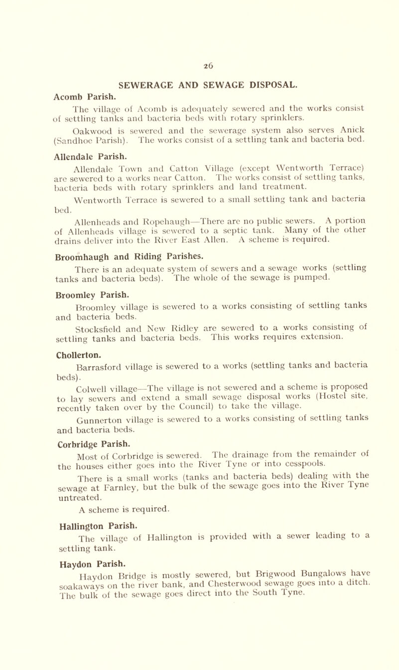 SEWERAGE AND SEWAGE DISPOSAL. Acomb Parish. The village of Acomb is adequately sewered and the works consist of settling tanks and bacteria beds with rotary sprinklers. Oakwood is sewered and the sewerage system also serves Anick (Sandhoe Parish). The works consist of a settling tank and bacteria bed. Allendale Parish. Allendale Town and Catton Village (except Wentworth Terrace) are sewered to a works near Catton. The works consist of settling tanks, bacteria beds with rotary sprinklers and land treatment. Wentworth Terrace is sewered to a small settling tank and bacteria bed. Allenheads and Ropehaugh—There are no public sewers. A portion of Allenheads village is sewered to a septic tank. Many of the other drains deliver into the River East Allen. A scheme is required. Broomhaugh and Riding Parishes. There is an adequate system of sewers and a sewage works (settling tanks and bacteria beds). The whole of the sewage is pumped. Broomley Parish. Broomley village is sewered to a works consisting of settling tanks and bacteria beds. Stocksficld and New Ridley are sewered to a works consisting of settling tanks and bacteria beds. This works requires extension. Chollerton. Barrasford village is sewered to a works (settling tanks and bacteria beds). Colwell village—The village is not sewered and a scheme is proposed to lay sewers and extend a small sewage disposal works (Hostel site, recently taken over by the Council) to take the village. Gunnerton village is sewered to a works consisting of settling tanks and bacteria beds. Corbridge Parish. Most of Corbridge is sewered. The drainage from the remainder of the houses either goes into the River Tyne or into cesspools. q'here is a small works (tanks and bacteria beds) dealing with the sewage at Farnley, but the bulk of the sewage goes into the River Tyne untreated. A scheme is required. Hallington Parish. The village of Hallington is provided with a sewer leading to a settling tank. Haydon Parish. Ilaydon Bridge is mostly sewered, but Brigwood Bungalows have soakaways on the river bank, and Chesterwood sewage goes into a ditch. The bulk of the sewage goes direct into the South Tyne.