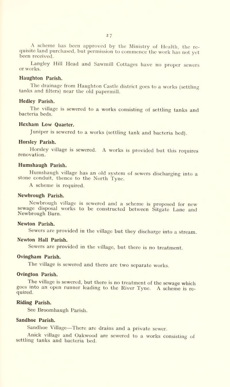 A scheme has been approved by the Ministry of Health, the re- quisite land purchased, but permission to commence the work lias not yet been received. Langley Hill Head and Sawmill Cottages have no proper sewers or works. Haughton Parish. The drainage from Haughton Castle district goes to a works (settling tanks and filters) near the old papermill. Hedley Parish. The village is sewered to a works consisting of settling tanks and bacteria beds. Hexham Low Quarter. Juniper is sewered to a works (settling tank and bacteria bed). Horsley Parish. Horsley village is sewered. A works is provided but this requires renovation. Humshaugh Parish. Humshaugh village has an old system of sewers discharging into a stone conduit, thence to the North Tyne. A scheme is required. Newbrough Parish. Newbrough village is sewered and a scheme is proposed for new sewage disposal works to be constructed between Sitgate Lane and Newbrough Burn. Newton Parish. Sewers are provided in the village but they discharge into a stream. Newton Hall Parish. Sewers are provided in the village, but there is no treatment. Ovingham Parish. I he village is sewered and there are two separate works. Ovington Parish. The village is sewered, but there is no treatment of the sewage which goes into an open runner leading to the River Tyne. A scheme is re- quired. Riding Parish. See Broomhaugh Parish. Sandhoe Parish. Sandhoe Village—There are drains and a private sewer. Anick village and Oalcwood are sewered to a works consisting of settling tanks and bacteria bed.