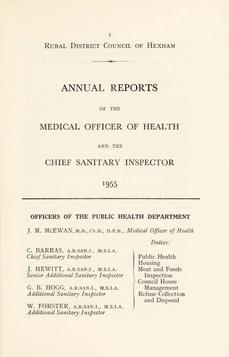 Rural District Council of Hexham —< ANNUAL REPORTS OF THE MEDICAL OFFICER OF HEALTH AND THE CHIEF SANITARY INSPECTOR *955 OFFICERS OF THE PUBLIC HEALTH DEPARTMENT J. M. McEWAN, m.b., ch.B., d.p.h., Medical Officer of Health C. BARRAS, A.R.SAN.I., M.S.I.A. Chief Sanitary Inspector J. HEWITT, A.R.SAN.I , M.S.I.A. Senior Additional Sanitary Inspector G. B. HOGG, A.R.SAN.I., M.S.I.A. Additional Sanitary Inspector W. FORSTER, a.r.san.i., m.s.i.a. Additional Sanitary Inspector Duties: Public Health Housing Meat and Foods Inspection Council House Management Refuse Collection and Disposal
