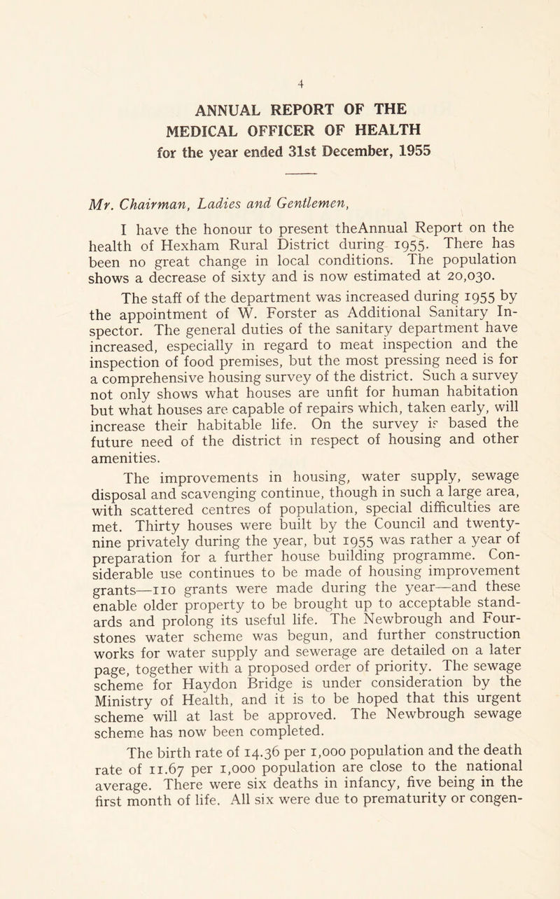 ANNUAL REPORT OF THE MEDICAL OFFICER OF HEALTH for the year ended 31st December, 1955 Mr. Chairman, Ladies and Gentlemen, I have the honour to present theAnnual Report on the health of Hexham Rural District during 1955. There has been no great change in local conditions. The population shows a decrease of sixty and is now estimated at 20,030. The staff of the department was increased during 1955 by the appointment of W. Forster as Additional Sanitary In- spector. The general duties of the sanitary department have increased, especially in regard to meat inspection and the inspection of food premises, but the most pressing need is for a comprehensive housing survey of the district. Such a survey not only shows what houses are unfit for human habitation but what houses are. capable of repairs which, taken early, will increase their habitable life. On the survey is based the future need of the district in respect of housing and other amenities. The improvements in housing, water supply, sewage disposal and scavenging continue, though in such a large area, with scattered centres of population, special difficulties are met. Thirty houses were built by the Council and twenty- nine privately during the year, but 1955 was rather a year of preparation for a further house building programme. Con- siderable use continues to be made of housing improvement grants—no grants were made during the year—and these enable older property to be brought up to acceptable stand- ards and prolong its useful life. The Newbrough and Four- stones water scheme was begun, and further construction works for water supply and sewerage are detailed on a later page, together with a proposed order of priority. The sewage scheme for Haydon Bridge is under consideration by the Ministry of Health, and it is to be hoped that this urgent scheme will at last be approved. The Newbrough sewage scheme has now been completed. The birth rate of 14.36 per 1,000 population and the death rate of 11.67 Per I»000 population are close to the national average. There were six deaths in infancy, five being in the first month of life. All six were due to prematurity or congen-