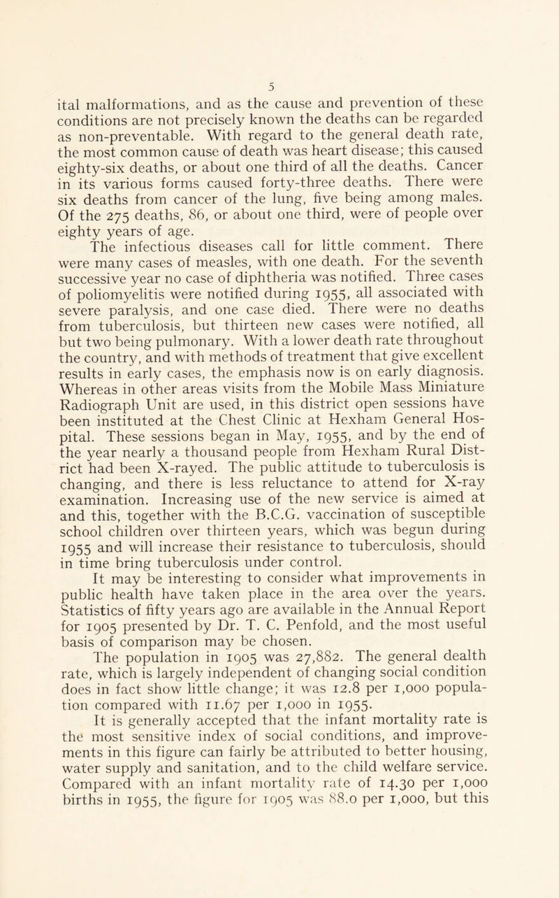 ital malformations, and as the cause and prevention of these conditions are not precisely known the deaths can be regarded as non-preventable. With regard to the general death rate, the most common cause of death was heart disease; this caused eighty-six deaths, or about one third of all the deaths. Cancer in its various forms caused forty-three deaths. There were six deaths from cancer of the lung, five being among males. Of the 275 deaths, 86, or about one third, were of people over eighty years of age. The infectious diseases call for little comment. There were many cases of measles, with one death. For the seventh successive year no case of diphtheria was notified. Three cases of poliomyelitis were notified during 1955* associated with severe paralysis, and one case died. There were no deaths from tuberculosis, but thirteen new cases were notified, all but two being pulmonary. With a lower death rate throughout the country, and with methods of treatment that give excellent results in early cases, the emphasis now is on early diagnosis. Whereas in other areas visits from the Mobile Mass Miniature Radiograph Unit are used, in this district open sessions have been instituted at the Chest Clinic at Hexham General Hos- pital. These sessions began in May, 1955, an(i by the end of the year nearly a thousand people from Hexham Rural Dist- rict had been X-rayed. The public attitude to tuberculosis is changing, and there is less reluctance to attend for X-ray examination. Increasing use of the new service is aimed at and this, together with the B.C.G. vaccination of susceptible school children over thirteen years, which was begun during 1955 and will increase their resistance to tuberculosis, should in time bring tuberculosis under control. It may be interesting to consider what improvements in public health have taken place in the area over the years. Statistics of fifty years ago are available in the Annual Report for 1905 presented by Dr. T. C. Penfold, and the most useful basis of comparison may be chosen. The population in 1905 was 27,882. The general dealth rate, which is largely independent of changing social condition does in fact show little change; it was 12.8 per 1,000 popula- tion compared with 11.67 per 1,000 in 1955* It is generally accepted that the infant mortality rate is the most sensitive index of social conditions, and improve- ments in this figure can fairly be attributed to better housing, water supply and sanitation, and to the child welfare service. Compared with an infant mortality rate of 14.30 Per U°°° births in 1955, the figure for 1905 was 88.0 per 1,000, but this