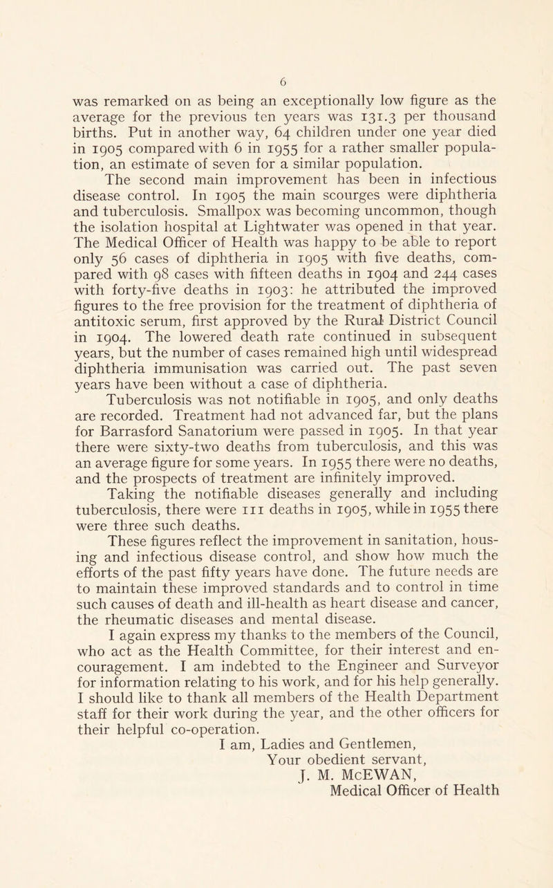 was remarked on as being an exceptionally low figure as the average for the previous ten years was 131.3 per thousand births. Put in another way, 64 children under one year died in 1905 compared with 6 in 1955 for a rather smaller popula- tion, an estimate of seven for a similar population. The second main improvement has been in infectious disease control. In 1905 the main scourges were diphtheria and tuberculosis. Smallpox was becoming uncommon, though the isolation hospital at Lightwater was opened in that year. The Medical Officer of Health was happy to be able to report only 56 cases of diphtheria in 1905 with five deaths, com- pared with 98 cases with fifteen deaths in 1904 and 244 cases with forty-five deaths in 1903: he attributed the improved figures to the free provision for the treatment of diphtheria of antitoxic serum, first approved by the Rural- District Council in 1904. The lowered death rate continued in subsequent years, but the number of cases remained high until widespread diphtheria immunisation was carried out. The past seven years have been without a case of diphtheria. Tuberculosis was not notifiable in 1905, and only deaths are recorded. Treatment had not advanced far, but the plans for Barrasford Sanatorium were passed in 1905. In that year there were sixty-two deaths from tuberculosis, and this was an average figure for some years. In 1955 there were no deaths, and the prospects of treatment are infinitely improved. Taking the notifiable diseases generally and including tuberculosis, there were in deaths in 1905, while in 1955 there were three such deaths. These figures reflect the improvement in sanitation, hous- ing and infectious disease control, and show how much the efforts of the past fifty years have done. The future needs are to maintain these improved standards and to control in time such causes of death and ill-health as heart disease and cancer, the rheumatic diseases and mental disease. I again express my thanks to the members of the Council, who act as the Health Committee, for their interest and en- couragement. I am indebted to the Engineer and Surveyor for information relating to his work, and for his help generally. I should like to thank all members of the Health Department staff for their work during the year, and the other officers for their helpful co-operation. I am, Ladies and Gentlemen, Your obedient servant, J. M. McEWAN, Medical Officer of Health
