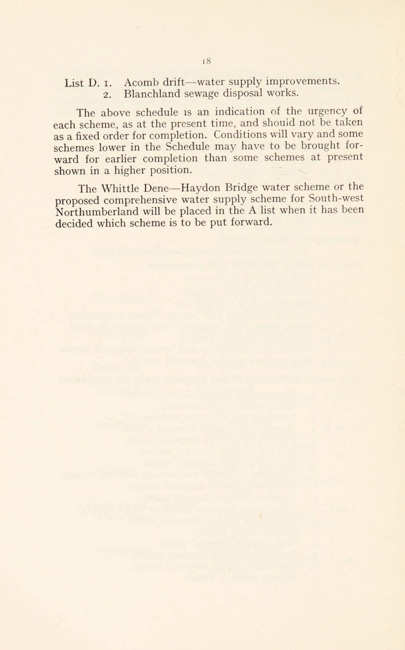 List D. i. Acomb drift—water supply improvements. 2. Blanchland sewage disposal works. The above schedule is an indication of the urgency of each scheme, as at the present time, and should not be taken as a fixed order for completion. Conditions will vary and some schemes lower in the Schedule may have to be brought for- ward for earlier completion than some schemes at present shown in a higher position. The Whittle Dene—Haydon Bridge water scheme or the proposed comprehensive water supply scheme for South-west Northumberland will be placed in the A list when it has been decided which scheme is to be put forward.