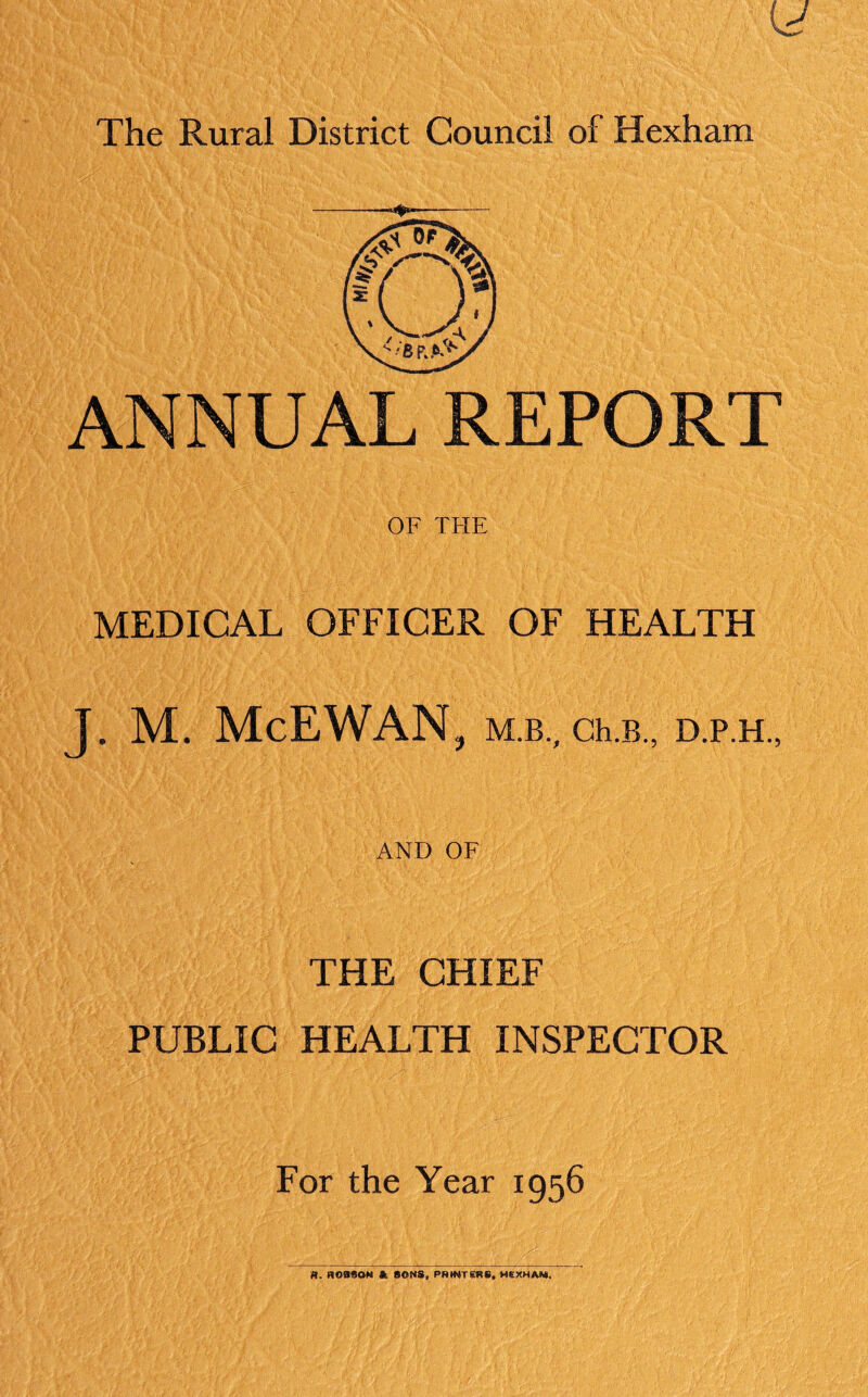 ANNUAL REPORT OF THE MEDICAL OFFICER OF HEALTH J. M. McEWAN ? M.B., Ch.B., D.P.H., AND OF THE CHIEF PUBLIC HEALTH INSPECTOR For the Year 1956 fl. ROBSON ft SONS, PRINTERS, HEXHAM.