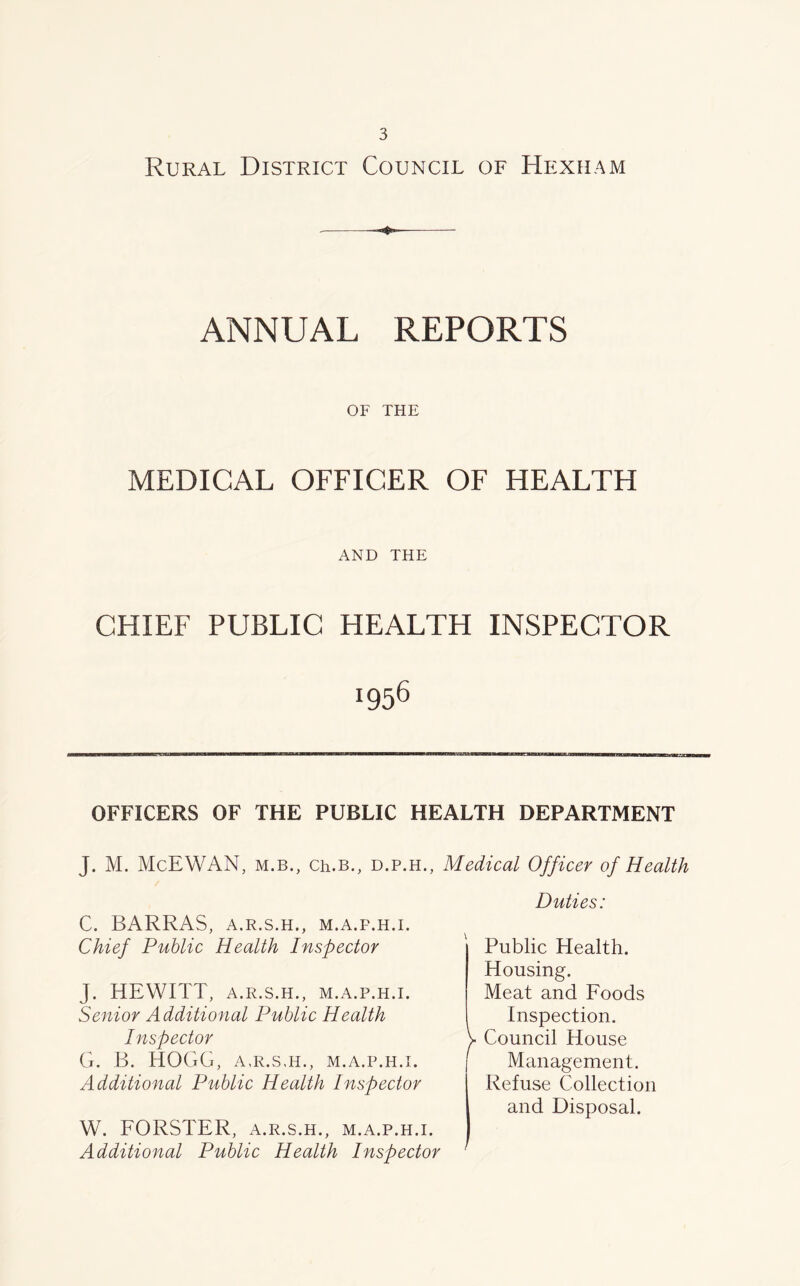 Rural District Council of Hexham ❖ ANNUAL REPORTS OF THE MEDICAL OFFICER OF HEALTH AND THE CHIEF PUBLIC HEALTH INSPECTOR J956 OFFICERS OF THE PUBLIC HEALTH DEPARTMENT J. M. McEWAN, m.b., Ch.B., d.p.h., Medical Officer of Health C. BARRAS, A.R.S.H., M.A.F.H.I. Chief Public Health Inspector J. HEWITT, A.R.S.H., M.A.P.H.I. Senior Additional Public Health Inspector G. B. HOGG, A,R.S,H., M.A.P.H.I. Additional Public Health Inspector Duties: Public Health. Housing. Meat and Foods Inspection. V Council House Management. Refuse Collection and Disposal. W. FORSTER, a.r.s.h., m.a.p.h.i. Additional Public Health Inspector