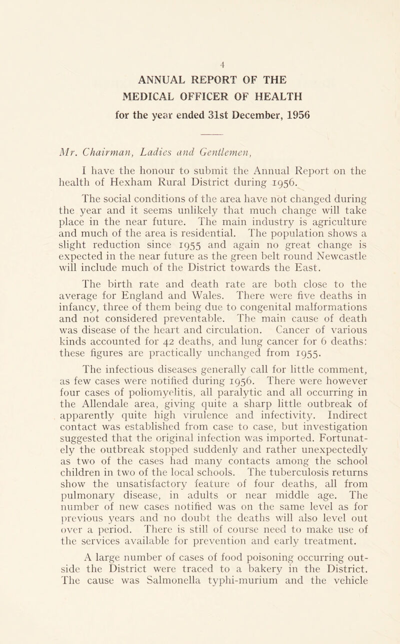 ANNUAL REPORT OF THE MEDICAL OFFICER OF HEALTH for the year ended 31st December, 1956 Mr. Chairman, Ladies and Gentlemen, I have the honour to submit the Annual Report on the health of Hexham Rural District during 1956. The social conditions of the area have not changed during the year and it seems unlikely that much change will take place in the near future. The main industry is agriculture and much of the area is residential. The population shows a slight reduction since 1955 and again no great change is expected in the near future as the green belt round Newcastle will include much of the District towards the East. The birth rate and death rate are both close to the average for England and Wales. There were five deaths in infancy, three of them being due to congenital malformations and not considered preventable. The main cause of death was disease of the heart and circulation. Cancer of various kinds accounted for 42 deaths, and lung cancer for 6 deaths: these figures are practically unchanged from 1955. The infectious diseases generally call for little comment, as few cases were notified during 1956. There were however four cases of poliomyelitis, all paralytic and all occurring in the Allendale area, giving quite a sharp little outbreak of apparently quite high virulence and infectivity. Indirect contact was established from case to case, but investigation suggested that the original infection was imported. Fortunat- ely the outbreak stopped suddenly and rather unexpectedly as two of the cases had many contacts among the school children in two of the local schools. The tuberculosis returns show the unsatisfactory feature of four deaths, all from pulmonary disease, in adults or near middle age. The number of new cases notified was on the same level as for previous years and no doubt the deaths will also level out over a period. There is still of course need to make use of the services available for prevention and early treatment. A large number of cases of food poisoning occurring out- side the District were traced to a bakery in the District. The cause was Salmonella typhi-murium and the vehicle