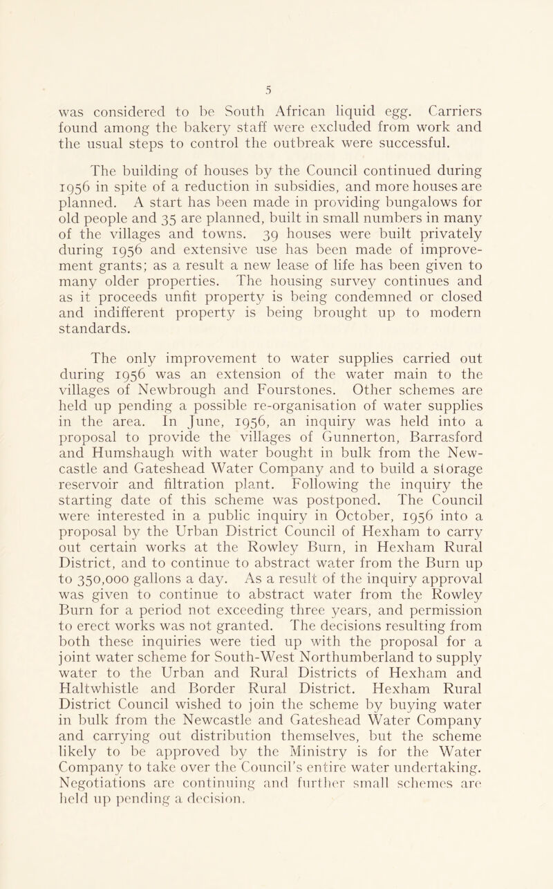 was considered to be South African liquid egg. Carriers found among the bakery staff were excluded from work and the usual steps to control the outbreak were successful. The building of houses by the Council continued during 1956 in spite of a reduction in subsidies, and more houses are planned. A start has been made in providing bungalows for old people and 35 are planned, built in small numbers in many of the villages and towns. 39 houses were built privately during 1956 and extensive use has been made of improve- ment grants; as a result a new lease of life has been given to many older properties. The housing survey continues and as it proceeds unfit property is being condemned or closed and indifferent property is being brought up to modern standards. The only improvement to water supplies carried out during 1956 was an extension of the water main to the villages of Newbrough and Fourstones. Other schemes are held up pending a possible re-organisation of water supplies in the area. In June, 1956, an inquiry was held into a proposal to provide the villages of Gunnerton, Barrasford and Humshaugh with water bought in bulk from the New- castle and Gateshead Water Company and to build a storage reservoir and filtration plant. Following the inquiry the starting date of this scheme was postponed. The Council were interested in a public inquiry in October, 1956 into a proposal by the Urban District Council of Hexham to carry out certain works at the Rowley Burn, in Hexham Rural District, and to continue to abstract water from the Burn up to 350,000 gallons a day. As a result of the inquiry approval was given to continue to abstract water from the Rowley Burn for a period not exceeding three years, and permission to erect works was not granted. The decisions resulting from both these inquiries were tied up with the proposal for a joint water scheme for South-West Northumberland to supply water to the Urban and Rural Districts of Hexham and Haltwhistle and Border Rural District. Hexham Rural District Council wished to join the scheme by buying water in bulk from the Newcastle and Gateshead Water Company and carrying out distribution themselves, but the scheme likely to be approved by the Ministry is for the Water Company to take over the Council's entire water undertaking. Negotiations are continuing and further small schemes are held up pending a decision.