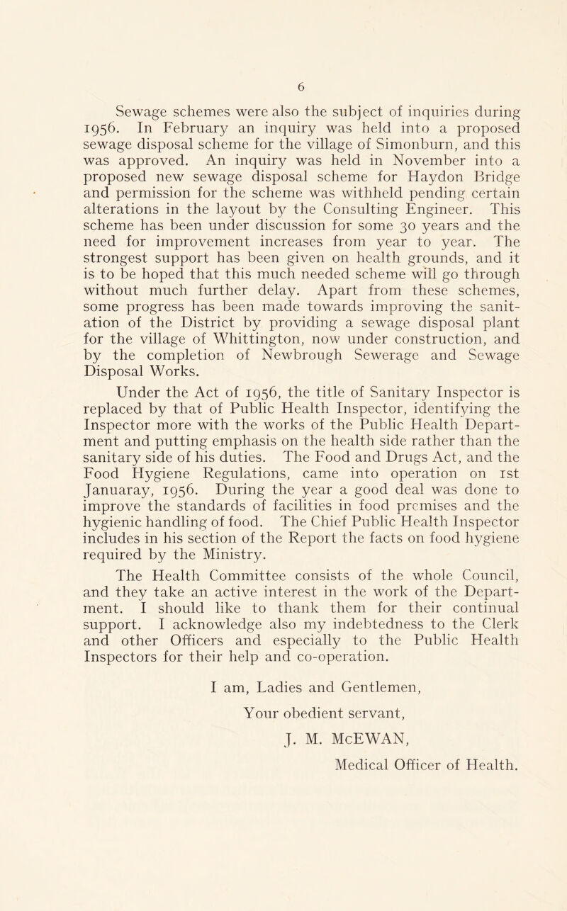Sewage schemes were also the subject of inquiries during 1956. In February an inquiry was held into a proposed sewage disposal scheme for the village of Simonburn, and this was approved. An inquiry was held in November into a proposed new sewage disposal scheme for Haydon Bridge and permission for the scheme was withheld pending certain alterations in the layout by the Consulting Engineer. This scheme has been under discussion for some 30 years and the need for improvement increases from year to year. The strongest support has been given on health grounds, and it is to be hoped that this much needed scheme will go through without much further delay. Apart from these schemes, some progress has been made towards improving the sanit- ation of the District by providing a sewage disposal plant for the village of Whittington, now under construction, and by the completion of Newbrough Sewerage and Sewage Disposal Works. Under the Act of 1956, the title of Sanitary Inspector is replaced by that of Public Health Inspector, identifying the Inspector more with the works of the Public Health Depart- ment and putting emphasis on the health side rather than the sanitary side of his duties. The Food and Drugs Act, and the Food Hygiene Regulations, came into operation on 1st Januaray, 1956. During the year a good deal was done to improve the standards of facilities in food premises and the hygienic handling of food. The Chief Public Health Inspector includes in his section of the Report the facts on food hygiene required by the Ministry. The Health Committee consists of the whole Council, and they take an active interest in the work of the Depart- ment. I should like to thank them for their continual support. I acknowledge also my indebtedness to the Clerk and other Officers and especially to the Public Health Inspectors for their help and co-operation. I am, Ladies and Gentlemen, Your obedient servant, J. M. McEWAN, Medical Officer of Health.