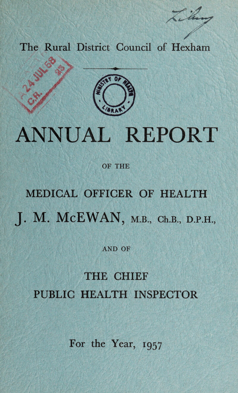 ■pf The Rural District Council of Hexham ANNUAL REPORT OF THE MEDICAL OFFICER OF HEALTH J. M. McEWAN , M.B., Ch.B., D.P.H., AND OF THE CHIEF PUBLIC HEALTH INSPECTOR