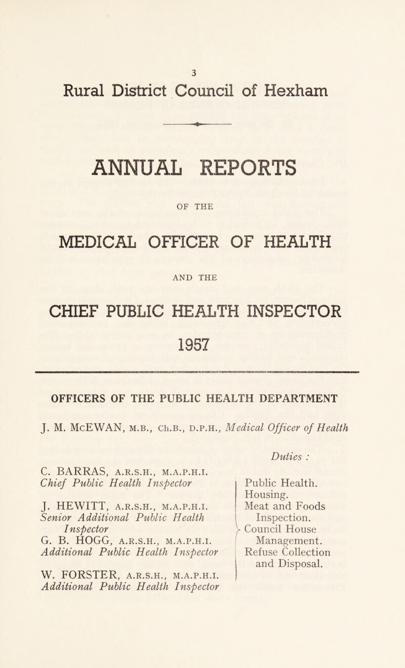 Rural District Council of Hexham ANNUAL REPORTS OF THE MEDICAL OFFICER OF HEALTH AND THE CHIEF PUBLIC HEALTH INSPECTOR 1957 OFFICERS OF THE PUBLIC HEALTH DEPARTMENT J. M. McEWAN, m.b., ch.B., d.p.h., Medical Officer of Health C. BARRAS, A.R.S.H., M.A.P.H.I. Chief Public Health Inspector J. HEWITT, A.R.S.H., M.A.P.H.I. Senior Additional Public Health Inspector G. B. HOGG, A.R.S.H., M.A.P.H.I. Additional Public Health Inspector W. FORSTER, a.r.s.h., m.a.p.h.i. Additional Public Health Inspector Duties : Public Health. Housing. Meat and Foods Inspection. V Council House Management. Refuse Collection and Disposal.