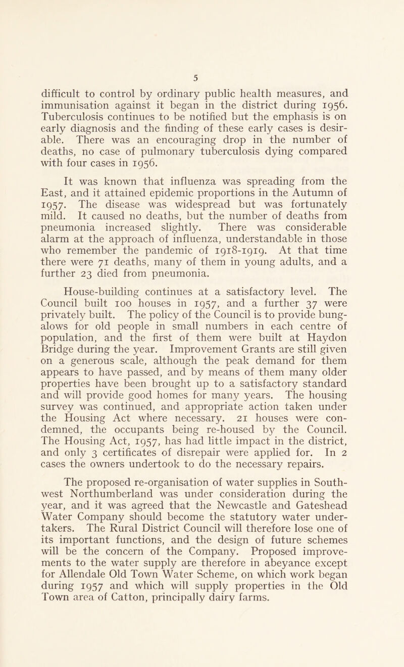 difficult to control by ordinary public health measures, and immunisation against it began in the district during 1956. Tuberculosis continues to be notified but the emphasis is on early diagnosis and the finding of these early cases is desir- able. There was an encouraging drop in the number of deaths, no case of pulmonary tuberculosis dying compared with four cases in 1956. It was known that influenza was spreading from the East, and it attained epidemic proportions in the Autumn of 1957. The disease was widespread but was fortunately mild. It caused no deaths, but the number of deaths from pneumonia increased slightly. There was considerable alarm at the approach of influenza, understandable in those who remember the pandemic of 1918-1919. At that time there were 71 deaths, many of them in young adults, and a further 23 died from pneumonia. House-building continues at a satisfactory level. The Council built 100 houses in 1957, and a further 37 were privately built. The policy of the Council is to provide bung- alows for old people in small numbers in each centre of population, and the first of them were built at Haydon Bridge during the year. Improvement Grants are still given on a generous scale, although the peak demand for them appears to have passed, and by means of them many older properties have been brought up to a satisfactory standard and will provide good homes for many years. The housing survey was continued, and appropriate action taken under the Housing Act where necessary. 21 houses were con- demned, the occupants being re-housed by the Council. The Housing Act, 1957, has had little impact in the district, and only 3 certificates of disrepair were applied for. In 2 cases the owners undertook to do the necessary repairs. The proposed re-organisation of water supplies in South- west Northumberland was under consideration during the year, and it was agreed that the Newcastle and Gateshead Water Company should become the statutory water under- takers. The Rural District Council will therefore lose one of its important functions, and the design of future schemes will be the concern of the Company. Proposed improve- ments to the water supply are therefore in abeyance except for Allendale Old Town Water Scheme, on which work began during 1957 and which will supply properties in the Old Town area of Catton, principally dairy farms.