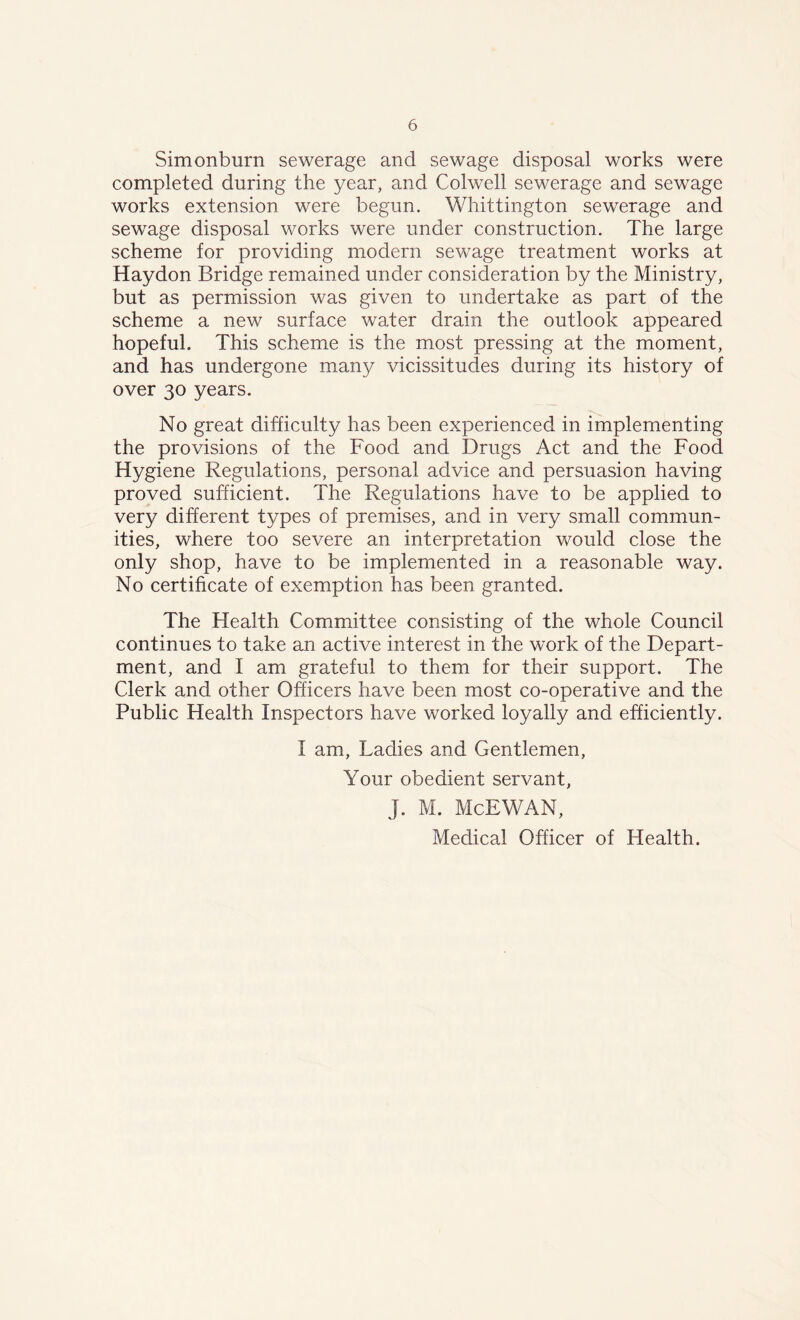 Simonburn sewerage and sewage disposal works were completed during the year, and Colwell sewerage and sewage works extension were begun. Whittington sewerage and sewage disposal works were under construction. The large scheme for providing modern sewage treatment works at Haydon Bridge remained under consideration by the Ministry, but as permission was given to undertake as part of the scheme a new surface water drain the outlook appeared hopeful. This scheme is the most pressing at the moment, and has undergone many vicissitudes during its history of over 30 years. No great difficulty has been experienced in implementing the provisions of the Food and Drugs Act and the Food Hygiene Regulations, personal advice and persuasion having proved sufficient. The Regulations have to be applied to very different types of premises, and in very small commun- ities, where too severe an interpretation would close the only shop, have to be implemented in a reasonable way. No certificate of exemption has been granted. The Health Committee consisting of the whole Council continues to take an active interest in the work of the Depart- ment, and I am grateful to them for their support. The Clerk and other Officers have been most co-operative and the Public Health Inspectors have worked loyally and efficiently. I am, Ladies and Gentlemen, Your obedient servant, J. M. McEWAN, Medical Officer of Health.