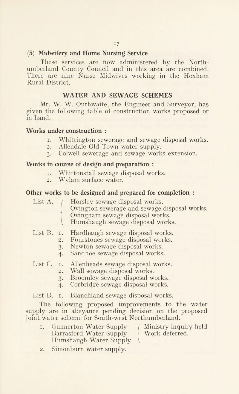 (5) Midwifery and Home Nursing Service These services are now administered by the North- umberland County Council and in this area are combined. There are nine Nurse Midwives working in the Hexham Rural District. WATER AND SEWAGE SCHEMES Mr. W. W. Outhwaite, the Engineer and Surveyor, has given the following table of construction works proposed or in hand. Works under construction : 1. Whittington sewerage and sewage disposal works. 2. Allendale Old Town water supply. 3. Colwell sewerage and sewage works extension. Works in course of design and preparation : 1. Whittonstall sewage disposal works. 2. Wylam surface water. Other works to be designed and prepared for completion : List A. I Horsley sewage disposal works. Ovington sewerage and sewage disposal works. Ovingham sewage disposal works. \ Humshaugh sewage disposal works. List B. 1 2 3 4 Hardhaugh sewage disposal works. Lourstones sewage disposal works. Newton sewage disposal works. Sandhoe sewage disposal works. List C. 1 2 3 4 Allenheads sewage disposal works. Wall sewage disposal works. Broomley sewage disposal works. Corbridge sewage disposal works. List D. 1 Blanchland sewage disposal works. The following proposed improvements to the water supply are in abeyance pending decision on the proposed joint water scheme for South-west Northumberland. 1. Gunnerton Water Supply Barrasford Water Supply Humshaugh Water Supply 2. Simonburn water supply. Ministry inquiry held Work deferred.