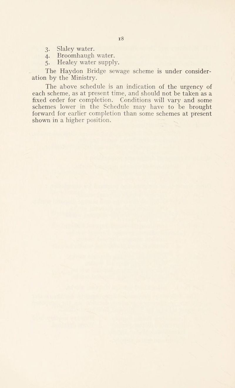 3. Slaley water. 4. Broomhaugh water. 5. Healey water supply. The Haydon Bridge sewage scheme is under consider- ation by the Ministry. The above schedule is an indication of the urgency of each scheme, as at present time, and should not be taken as a fixed order for completion. Conditions will vary and some schemes lower in the Schedule may have to be brought forward for earlier completion than some schemes at present shown in a higher position.