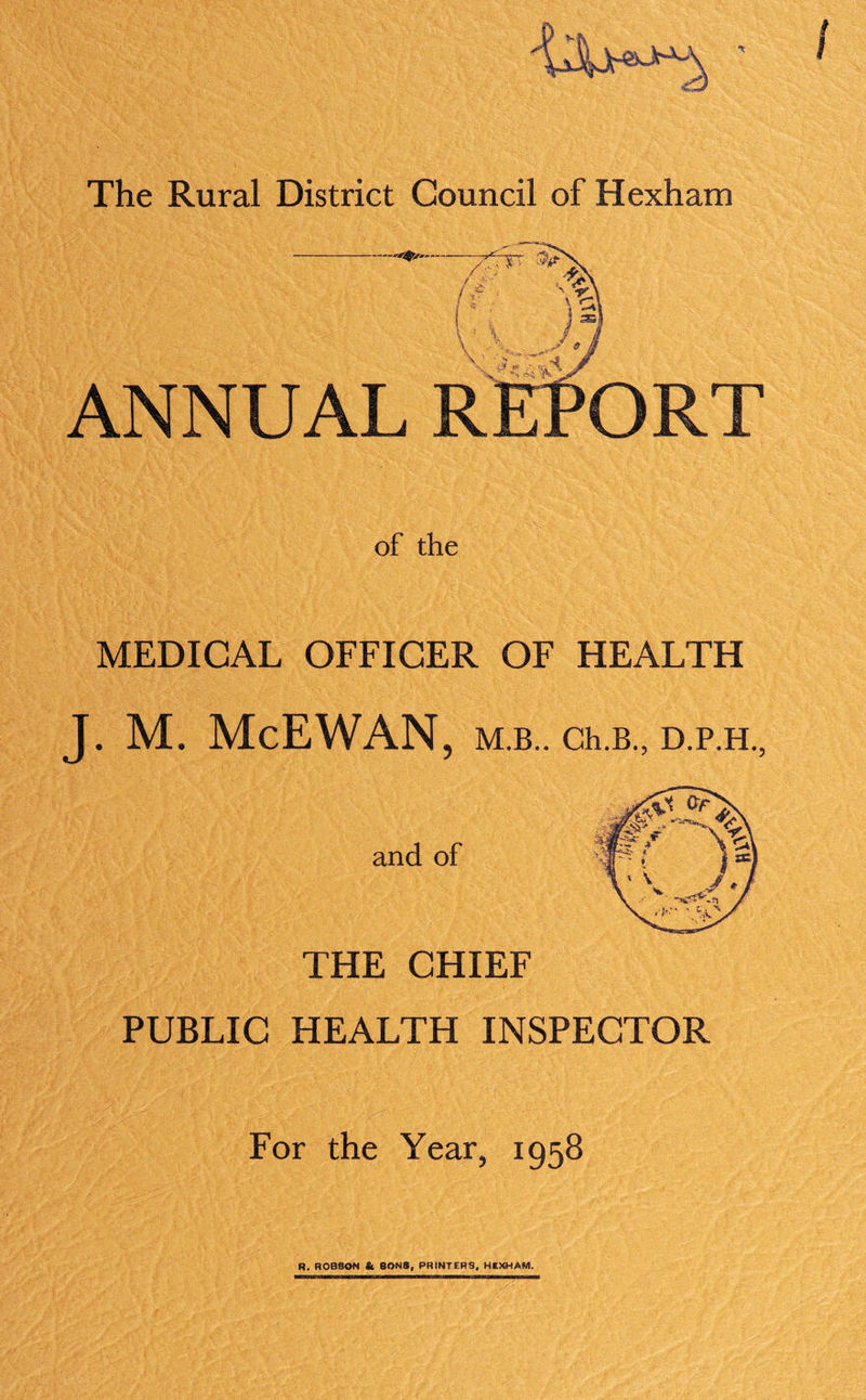 of the MEDICAL OFFICER OF HEALTH J. M. McEWAN, M.B.. Ch.B., D.P.H., and of THE CHIEF PUBLIC HEALTH INSPECTOR For the Year, 1958 R. ROBSON & SONS, PRINTERS, HEXHAM.
