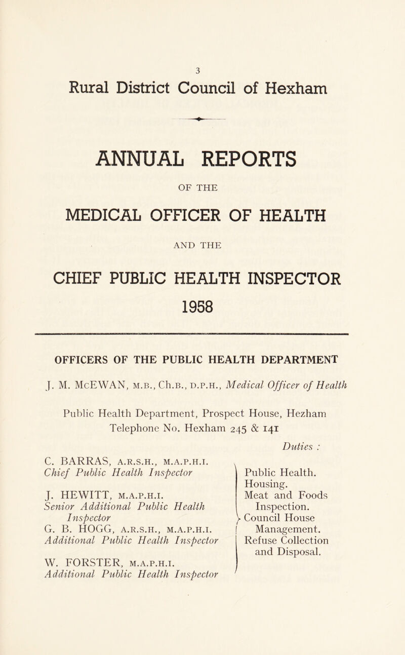 Rural District Council of Hexham ANNUAL REPORTS OF THE MEDICAL OFFICER OF HEALTH AND THE CHIEF PUBLIC HEALTH INSPECTOR 1958 OFFICERS OF THE PUBLIC HEALTH DEPARTMENT J. M. McEWAN, m.b., Ch.B., d.p.h., Medical Officer of Health Public Health Department, Prospect House, Plezham Telephone No. Hexham 245 & 14X C. BARRAS, a.r.s.h., M.A.P.H.I. Chief Public Health Inspector J. HEWITT, m.a.p.h.i. Senior Additional Public Health Inspector G. B. HOGG, a.r.s.h., m.a.p.h.i. Additional Public Health Inspector W. FORSTER, m.a.p.h.i. Additional Public Health Inspector Duties : Public Health. Housing. Meat and Foods Inspection, y Council House f Management. I Refuse Collection and Disposal.